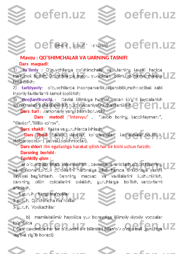                            
                                                
                                         
                                        (6-sinf     ona tili   I chorak)
       Mavzu : QO’SHIMCHALAR VA UARNING TASNIFI
       Dars  maqsadi : 
1 )     ta`limiy   :   O’quvchilarga   qo’shimchalar   va   ularning   tasnifi   haqida
ma’lumot   berish.   Oquvchilarda   mavzu   yuzasidan     bilim,   ko`nikma,   malaka
hosil qilish;
2 )     tarbiyaviy :     o’quvchilarda   insonparvarlik,olijanoblik,mehr-oqibat   kabi
insoniy fazilarlarni kamol toptirish; 
3)     rivojlantiruvchi   :     Davlat   tilimizga   hurmat,undan   to’g’ri   foydalanish
ko’nikmalarini shakllantirish,nutq madaniyatini shakllantirish.
        Dars  turi  :   zamonaviy yangi bilim beruvchi 
              Dars     metodi   :”Intervyu”   ,     “Javob   bering,   taqdirlayman!”,
“Klaster”,”Bilits-so’rov”. 
        Dars  shakli  :   Yakka va guruhlarda ishlash.
              Dars     jihozi   :   darslik,     slaydlar,     ko`rgazmalar,       tarqatmalar,noutbuk,
vidioproyektor (  jadval,topishmoqlar).
        Dars shiori  :Ilm egallashga harakat qilish har bir kishi uchun farzdir.
        Darsning  borishi  : 
        Tashkiliy qism  :
            a) o`quvchilar bilan   salomlashish , davomatni   aniqlash,o’quvchilarning
va   sinfxonani,o’quv   qurollarini   nazoratga   olish   hamda   sinfxonaga   yaxshi
kayfiyat   bag’ishlash.     Darsning     maqsad     va     vazifalarini     tushuntirish,
darsning     oltin     qoidalarini     eslatish,     guruhlarga     bo`lish,   sardorlarni
aniqlash. 
1-guruh    Yangi ma’nolilar
2-guruh.  Qo’shimcha ma’nolilar
3-guruh.  Vositachilar 
            b)     mamlakatimiz   hayotida   yuz   berayotga   ijtimoiy-siyosiy   voqealar
to’g’risida
( Dars davomida har bir o’quvchi o’z bilimlari bilan o’z-o’ziga ball ,guruhiga
rag’bat yig’ib boradi)
      