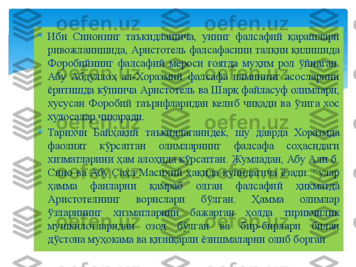 
Ибн  Синонинг  таъкидлашича,  унинг  фалсафий  қарашлари 
ривожланишида, Аристотель фалсафасини талқин қилишида 
Форобийнинг  фалсафий  мероси  ғоятда  муҳим  рол  ўйнаган. 
Абу  Абдуллоҳ  ал-Хоразмий  фалсафа  илмининг  асосларини 
ёритишда кўпинча Аристотель ва Шарқ файласуф олимлари, 
хусусан  Форобий  таърифларидан  келиб  чиқади  ва  ўзига  хос 
хулосалар чиқаради.

Тарихчи  Байҳақий  таъкидлаганидек,  шу  даврда  Хоразмда 
фаолият  кўрсатган  олимларнинг  фалсафа  соҳасидаги 
хизматларини ҳам алоҳида кўрсатган. Жумладан, Абу Али б. 
Сино  ва  Абу  Саҳл  Масиҳий  ҳақида  қуйидагича  ёзади:  “улар 
ҳамма  фанларни  қамраб  олган  фалсафий  ҳикматда 
Аристотелнинг  ворислари  бўлган.  Ҳамма  олимлар 
ўзларининг  хизматларини  бажарган  ҳолда  тирикчилик 
мушкилотларидан  озод  бўлган  ва  бир-бирлари  билан 
дўстона муҳокама ва қизиқарли ёзишмаларни олиб борган   