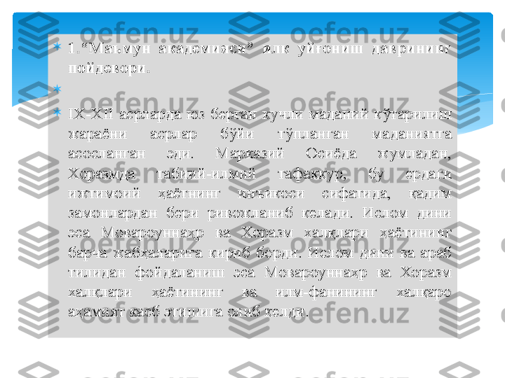 
1.“Маъмун  академияси”  илк  уйғониш  даврининг 
пойдевори.

 

IX-XII  асрларда  юз  берган  кучли  маданий  кўтарилиш 
жараёни  асрлар  бўйи  тўпланган  маданиятга 
асосланган  эди.  Марказий  Осиёда  жумладан, 
Хоразмда  табиий-илмий  тафаккур,  бу  ердаги 
ижтимоий  ҳаётнинг  инъикоси  сифатида,  қадим 
замонлардан  бери  ривожланиб  келади.  Ислом  дини 
эса  Мовароуннаҳр  ва  Хоразм  халқлари  ҳаётининг 
барча  жабҳаларига  кириб  борди.  Ислом  дини  ва  араб 
тилидан  фойдаланиш  эса  Мовароуннаҳр  ва  Хоразм 
халқлари  ҳаётининг  ва  илм-фанининг  халқаро 
аҳамият касб этишига олиб келди.   