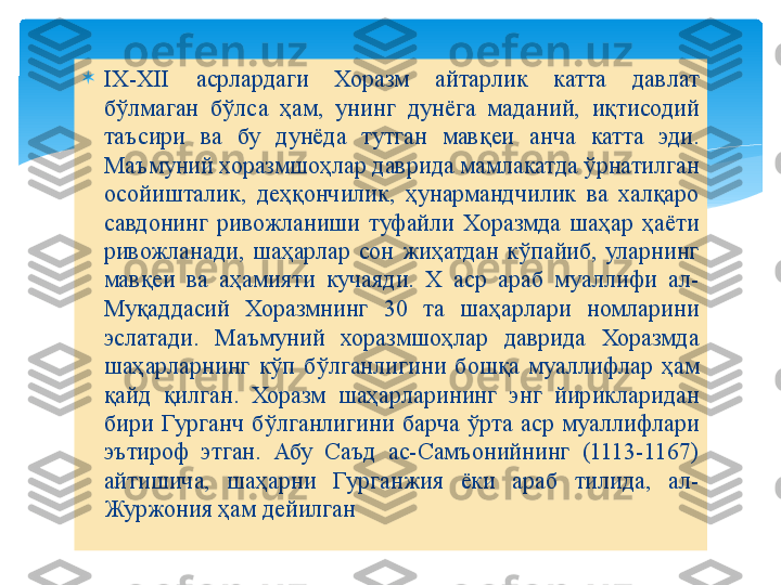 
IX-XII  асрлардаги  Хоразм  айтарлик  катта  давлат 
бўлмаган  бўлса  ҳам,  унинг  дунёга  маданий,  иқтисодий 
таъсири  ва  бу  дунёда  тутган  мавқеи  анча  катта  эди. 
Маъмуний хоразмшоҳлар даврида мамлакатда ўрнатилган 
осойишталик,  деҳқончилик,  ҳунармандчилик  ва  халқаро 
савдонинг  ривожланиши  туфайли  Хоразмда  шаҳар  ҳаёти 
ривожланади,  шаҳарлар  сон  жиҳатдан  кўпайиб,  уларнинг 
мавқеи  ва  аҳамияти  кучаяди.  Х  аср  араб  муаллифи  ал-
Муқаддасий  Хоразмнинг  30  та  шаҳарлари  номларини 
эслатади.  Маъмуний  хоразмшоҳлар  даврида  Хоразмда 
шаҳарларнинг  кўп  бўлганлигини  бошқа  муаллифлар  ҳам 
қайд  қилган.  Хоразм  шаҳарларининг  энг  йирикларидан 
бири  Гурганч  бўлганлигини  барча  ўрта  аср  муаллифлари 
эътироф  этган.  Абу  Саъд  ас-Самъонийнинг  (1113-1167) 
айтишича,  шаҳарни  Гурганжия  ёки  араб  тилида,  ал-
Журжония ҳам дейилган   