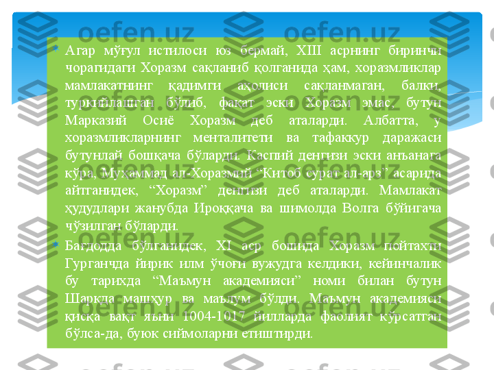 
Агар  мўғул  истилоси  юз  бермай,  XIII  асрнинг  биринчи 
чорагидаги  Хоразм  сақланиб  қолганида  ҳам,  хоразмликлар 
мамлакатнинг  қадимги  аҳолиси  сақланмаган,  балки, 
туркийлашган  бўлиб,  фақат  эски  Хоразм  эмас,  бутун 
Марказий  Осиё  Хоразм  деб  аталарди.  Албатта,  у 
хоразмликларнинг  менталитети  ва  тафаккур  даражаси 
бутунлай  бошқача  бўларди.  Каспий  денгизи  эски  анъанага 
кўра, Муҳаммад ал-Хоразмий “Китоб сурат ал-арз” асарида 
айтганидек,  “Хоразм”  денгизи  деб  аталарди.  Мамлакат 
ҳудудлари  жанубда  Ироққача  ва  шимолда  Волга  бўйигача 
чўзилган бўларди.

Бағдодда  бўлганидек,  XI  аср  бошида  Хоразм  пойтахти 
Гурганчда  йирик  илм  ўчоғи  вужудга  келдики,  кейинчалик 
бу  тарихда  “Маъмун  академияси”  номи  билан  бутун 
Шарқда  машҳур  ва  маълум  бўлди.  Маъмун  академияси 
қисқа  вақт  яъни  1004-1017  йилларда  фаолият  кўрсатган 
бўлса-да, буюк сиймоларни етиштирди.   