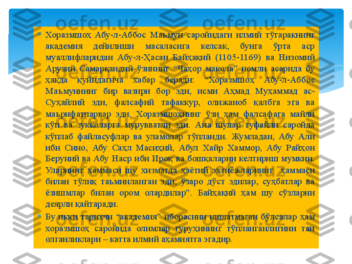 
Хоразмшоҳ  Абу-л-Аббос  Маъмун  саройидаги  илмий  тўгаракнинг 
академия  дейилиши  масаласига  келсак,  бунга  ўрта  аср 
муаллифларидан  Абу-л-Ҳасан  Байҳақий  (1105-1169)  ва  Низомий 
Арузий  Самарқандий  ўзининг  “Чаҳор  мақола”  номли  асарида  бу 
ҳақда  қуйидагича  хабар  беради:  “Хоразмшоҳ  Абу-л-Аббос 
Маъмуннинг  бир  вазири  бор  эди,  исми  Аҳмад  Муҳаммад  ас-
Суҳайлий  эди,  фалсафий  тафаккур,  олижаноб  қалбга  эга  ва 
маърифатпарвар  эди.  Хоразмшоҳнинг  ўзи  ҳам  фалсафага  майли 
кўп  ва  зукколарга  мурувватли  эди.  Ана  шулар  туфайли  саройда 
кўплаб  файласуфлар  ва  уламолар  тўпланди.  Жумладан,  Абу  Али 
ибн  Сино,  Абу  Саҳл  Масиҳий,  Абул  Хайр  Хаммор,  Абу  Райҳон 
Беруний  ва  Абу  Наср  ибн  Ироқ  ва  бошқаларни  келтириш  мумкин. 
Уларнинг  ҳаммаси  шу  хизматда  ҳаётий  эҳтиёжларнинг    ҳаммаси 
билан  тўлиқ  таъминланган  эди,  ўзаро  дўст  эдилар,  суҳбатлар  ва 
ёзишмлар  билан  ором  олардилар”.  Байҳақий  ҳам  шу  сўзларни 
деярли қайтаради.

Бу  икки  тарихчи  “академия”  иборасини  ишлатмаган  бўлсалар  ҳам 
хоразмшоҳ  саройида  олимлар  гуруҳининг  тўпланганлигини  тан 
олганликлари – катта илмий аҳамиятга эгадир.   