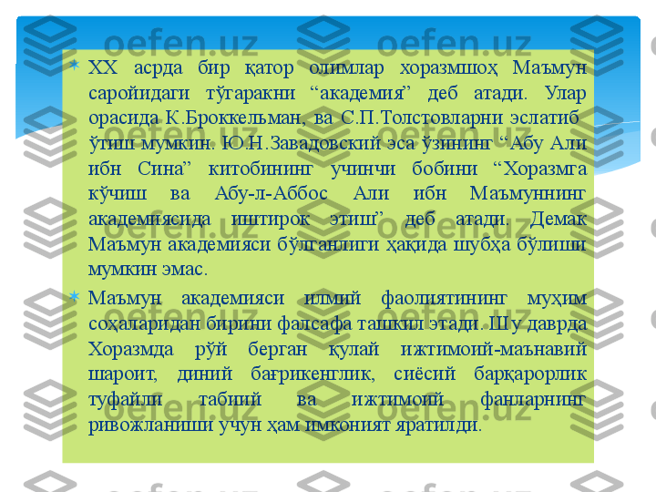 
ХХ  асрда  бир  қатор  олимлар  хоразмшоҳ  Маъмун 
саройидаги  тўгаракни  “академия”  деб  атади.  Улар 
орасида  К.Броккельман,  ва  С.П.Толстовларни  эслатиб   
ўтиш мумкин.  Ю.Н.Завадовский эса ўзининг “Абу Али 
ибн  Сина”  китобининг  учинчи  бобини  “Хоразмга 
кўчиш  ва  Абу-л-Аббос  Али  ибн  Маъмуннинг 
академиясида  иштирок  этиш”  деб  атади.  Демак 
Маъмун академияси бўлганлиги ҳақида шубҳа бўлиши 
мумкин эмас.

Маъмун  академияси  илмий  фаолиятининг  муҳим 
соҳаларидан бирини фалсафа ташкил этади. Шу даврда 
Хоразмда  рўй  берган  қулай  ижтимоий-маънавий 
шароит,  диний  бағрикенглик,  сиёсий  барқарорлик 
туфайли  табиий  ва  ижтимоий  фанларнинг 
ривожланиши учун ҳам имконият яратилди.   