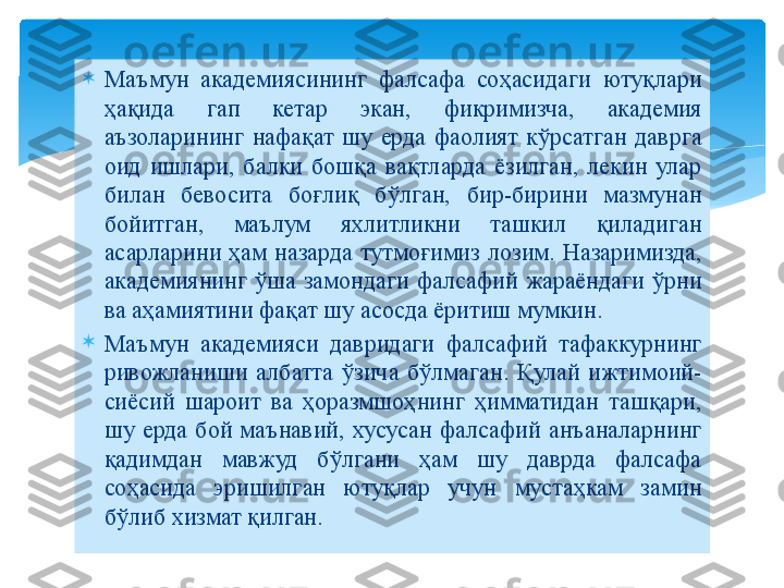 
Маъмун  академиясининг  фалсафа  соҳасидаги  ютуқлари 
ҳақида  гап  кетар  экан,  фикримизча,  академия 
аъзоларининг  нафақат  шу  ерда  фаолият  кўрсатган  даврга 
оид  ишлари,  балки  бошқа  вақтларда  ёзилган,  лекин  улар 
билан  бевосита  боғлиқ  бўлган,  бир-бирини  мазмунан 
бойитган,  маълум  яхлитликни  ташкил  қиладиган 
асарларини  ҳам  назарда  тутмоғимиз  лозим.  Назаримизда, 
академиянинг  ўша  замондаги  фалсафий  жараёндаги  ўрни 
ва аҳамиятини фақат шу асосда ёритиш мумкин.

Маъмун  академияси  давридаги  фалсафий  тафаккурнинг 
ривожланиши  албатта  ўзича  бўлмаган.  Қулай  ижтимоий-
сиёсий  шароит  ва  ҳоразмшоҳнинг  ҳимматидан  ташқари, 
шу  ерда  бой  маънавий,  хусусан  фалсафий  анъаналарнинг 
қадимдан  мавжуд  бўлгани  ҳам  шу  даврда  фалсафа 
соҳасида  эришилган  ютуқлар  учун  мустаҳкам  замин 
бўлиб хизмат қилган.   