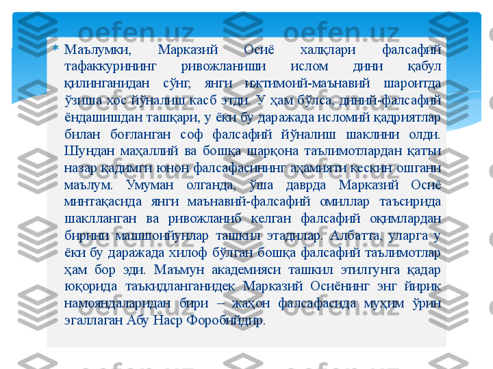 
Маълумки,  Марказий  Осиё  халқлари  фалсафий 
тафаккурининг  ривожланиши  ислом  дини  қабул 
қилинганидан  сўнг,  янги  ижтимоий-маънавий  шароитда 
ўзиша  хос  йўналиш  касб  этди.  У  ҳам  бўлса,  диний-фалсафий 
ёндашишдан ташқари, у ёки бу даражада исломий қадриятлар 
билан  боғланган  соф  фалсафий  йўналиш  шаклини  олди. 
Шундан  маҳаллий  ва  бошқа  шарқона  таълимотлардан  қатъи 
назар қадимги юнон фалсафасининг аҳамияти кескин ошгани 
маълум.  Умуман  олганда,  ўша  даврда  Марказий  Осиё 
минтақасида  янги  маънавий-фалсафий  омиллар  таъсирида 
шаклланган  ва  ривожланиб  келган  фалсафий  оқимлардан 
бирини  машшоийунлар  ташкил  этадилар.  Албатта,  уларга  у 
ёки  бу  даражада  хилоф  бўлган  бошқа  фалсафий  таълимотлар 
ҳам  бор  эди.  Маъмун  академияси  ташкил  этилгунга  қадар 
юқорида  таъкидланганидек  Марказий  Осиёнинг  энг  йирик 
намояндаларидан  бири  –  жаҳон  фалсафасида  муҳим  ўрин 
эгаллаган Абу Наср Форобийдир.   