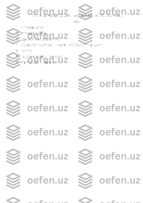 POLINEZIYA XALQLARI  TARIXIY  ANTROPOLOGIYASI .
Reja.
1. Polineziya tabiati.
2. An’anaviy xo‘jaligi.
3. Qayiqsozlik va dengizchilik
4. Oila va qishloq jamoasi. Tonga va Taitiliklar ijtimoiy tuzumi. 
5. Taomlar
6. Tatuirovka va zeb — ziynatlar: 
7. Kiyimlar, zeb — ziynatlar:  
