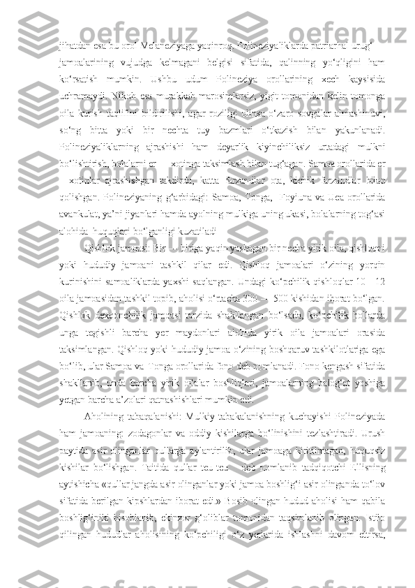 jihatdan esa bu orol Melaneziyaga yaqinroq. Polineziyaliklarda patriarhal urug‘ —
jamoalarining   vujudga   kelmagani   belgisi   sifatida,   qalinning   yo‘qligini   ham
ko‘rsatish   mumkin.   Ushbu   udum   Polineziya   orollarining   xech   kaysisida
uchramaydi.   Nikoh   esa   murakkab   marosimlarsiz,   yigit   tomonidan   kelin   tomonga
oila   kurish   taqlifini   bildirilishi,   agar   roziligi   olinsa   o‘zaro   sovgalar   almashinuvi,
so‘ng   bitta   yoki   bir   nechta   tuy   bazmlari   o‘tkazish   bilan   yakunlanadi.
Polineziyaliklarning   ajrashishi   ham   deyarlik   kiyinchiliksiz   urtadagi   mulkni
bo‘lishtirish, bolalarni er — xotinga taksimlash bilan tug‘agan. Samoa orollarida er
—xotinlar   ajrashishgan   takdirda,   katta   farzandlar   ota,   kichik   farzandlar   bilan
q olishgan.   Polineziyaning   g‘ arbidagi:   Samoa,   Tonga,     Foyiuna   va   Uea   orollarida
avankulat, ya’ni jiyanlari hamda ayolning mulkiga uning ukasi, bolalarning tog‘asi
alohida  huquqlari   bo‘lganligi kuzatiladi 
Qishlok jamoasi: Bir — biriga yaqin yashagan bir necha yirik oila, qishloqni
yoki   hududiy   jamoani   tashkil   qilar   edi.   Qishloq   jamoalari   o‘zining   yorqin
kurinishini   samoaliklarda   yaxshi   saqlangan.   Undagi   ko‘pchilik   qishloqlar   10—12
oila jamoasidan tashkil topib, aholisi o‘rtacha 300 — 500 kishidan iborat bo‘lgan.
Qishlok   dexqonchilik   jamoasi   tarzida   shakllangan   bo‘lsada,   ko‘pchilik   hollarda
unga   tegishli   barcha   yer   maydonlari   alohida   yirik   oila   jamoalari   orasida
taksimlangan. Qishloq yoki hududiy jamoa o‘zining boshqaruv tashkilotlariga ega
bo‘lib, ular Samoa va   
Tonga orollarida fono deb nomlanadi. Fono kengash sifatida
shakllanib,   unda   barcha   yirik   oilalar   boshliqlari,   jamoalarning   balog‘at   yoshiga
yetgan barcha a’zolari qatnashishlari mumkin edi.
Aholining   tabaqalanishi:   Mulkiy   tabakalanishning   kuchayishi   Polineziyada
ham   jamoaning:   zodagonlar   va   oddiy   kishilarga   bo‘linishini   tezlashtiradi.   Urush
paytida   asir   olinganlar   qullarga   aylantirilib,   ular   jamoaga   kiritilmagan,   huquqsiz
kishilar   bo‘lishgan.   Taitida   qullar   teu-teu       deb   nomlanib   tadqiqotchi   Ellisning
aytishicha «qullar jangda asir olinganlar yoki jamoa boshlig‘i asir olinganda to‘lov
sifatida berilgan  kipshlardan iborat   edi.» Bosib  olingan  hudud aholisi  ham   qabila
boshlig‘iniki   hisoblanib,   ekinzor   g‘oliblar   tomonidan   taqsimlanib   olingan.   Istilo
qilingan   hududlar   aholisining   ko‘pchiligi   o‘z   yerlarida   ishlashni   davom   ettirsa, 