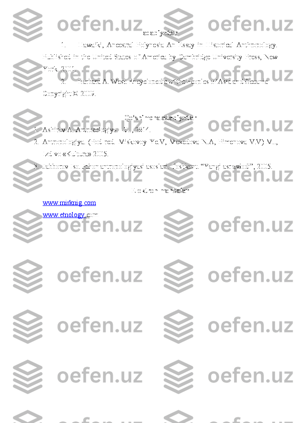 adabiyotlar
1. Hawaiki,   Ancestral   Polynesia   An   Essay   in   Historical   Anthropology .
Published   in   the   United   States   of   America   by   Cambridge   University   Press,   New
York .  2001 .
2. Barbara A. West .  Encyclopedia of the Peoples of Asia and Oceania  
Copyright © 2009 .
Qo‘shimcha adabiyotlar
1. Ashirov A. Antropologiya. –T.., 2014.
2. Antropologiya.   (Pod   red.   Miskovoy   Ye.V,   Mexedova   N.A,   Pimenova   V.V ) -M..,
Izd-vo «Kultura» 2005.
3. Jabborov Iso. Jahon antropologiyasi asoslari. Toshkent. “Yangi asr avlodi”, 2005.
E lektron manbalar
www.    mirknig.com   
www.etnology. com 