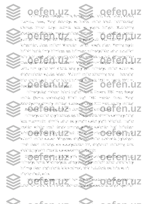 1. Polineziyaga Gavayya,   Ellis, Samoa, Tonga, Taiti, Kuk, Tubuai, Markiz,
Tuamotu,   Pasxa,   Yangi   Zelandiya   va   boshqa   orollar   kiradi.   Taitiliklardagi
afsonaga   binoan   dunyo   qadimda   katta   va   yagona   bo‘lgan.   Xudolarning
g‘azablanishi   oqibatida   mayda   orollarga   bo‘linib,     Tinch     okeaniga   tarqatib
yuorilgan.   Polineziyaliklar   rivoyatiga   ko‘ra   yarim   xudo   Maui   odamlarni   yaxshi
ko‘rganidan,   ularga   orollarni   Moanadan     ushlab     sovg‘a   qilgan.   Yerning   paydo
bo‘lishi   haqida   ilmiy   bilimlarga   ega   bo‘lmagan   polineziyaliklar   uchun   quruqlikni
baliq   kabi   ovlab   ushlash,   aytarlik   ajablanarli   emasdek   tuyuladi.   Polineziyaliklar
Okeaniyada   o‘zlashtirgan   hududlarini   Moana-deb   nomlashgan.   Hozirda   ularda
ushbu   nom   ayollar   ismi   sifatida   keng   yoyilgan.   Polineziya   orollari   vulqon   va
chig‘anoqlardan   vujudga   kelgan.     Vulqonli   orollar   tabiatining   rang   —   barangligi
bilan   ajralib   turadi.   Tog‘lari   baland   bo‘lmay   Samoada   1650   m,   Taitida   2240   m,
Gavayya orollarida esa 4200 m yetadi.
  Polineziyadagi   nisbatan   baland   tog‘lar:   Taitida   Oroxena   2250   metr,   Savayi
orolida   (Samoa   arxipelagida)   Silisili   tog‘i   1850   metrdan   iborat.   Yangi
Zelandiyaning   shimoliy   orolidagi   Ruapexu   chukkisi   3000   metr,   Janubiy   oroldagi
— Aerangi 4000 metrga yaqin bo‘lib ularni doim kor koplab turadi. 
Polineziya atollari ajoyib tabiatga ega bo‘lsada ularda ichimlik suvining yo‘qligi
katta   muammodir.   Ichimlik   uchun   esa   yomg‘ir   suvlari   yig‘ib   ishlatiladi.   Tog‘lar
orasidan   vohalar   orqali   dengiz   tomonga   yomg‘ir   suvlaridan   hosil   bo‘ladigan
ko‘plab   daryolar   va   soylar   oqib   o‘tadi.   Orollar   urmonlar   bilan   koplangan.   Ba’zi
vulqonli   orollar   xususan   Mingareva   chig‘anoqli   orollar   qurshovida   joylashgan.
Tinch   okeani   orollariga   xos   xususiyatlardan   biri,   chig‘anoqli   orollarning   doira
shaklida joylashib o‘rtasida suv xavzasining bo‘lishidir. 
Chig‘anoqli   orollarning   qit’a   va   yirik   orollardan   uzokda   joylashuvi   ham   faqat
Polineziya hamda Mikroneziyada uchraydi. Bunday orollarni tabiati unchalik boy
bo‘lmay okean qirg‘oqlarida kokos palmasi, ichki  hududlarda esa bo‘ta va o‘t —
o‘lanlar o‘sadi, xolos.
  Polineziyaning   hayvonot   olami   ham   boy   bo‘lmasdan   orollarda   qushlarning
turlari ham unchalik ko‘p emas. Lekin atrofdagi suv xavzalarida dengiz hayvonlari 