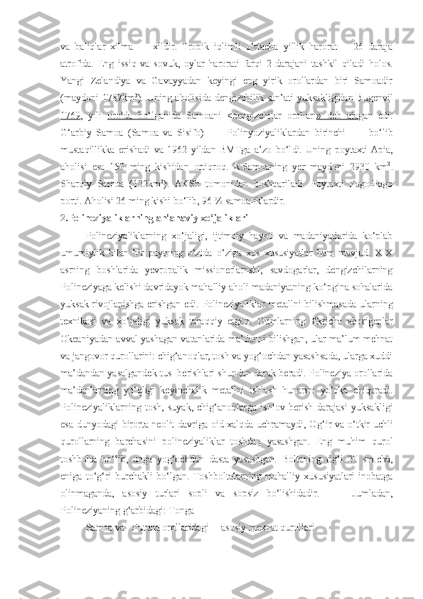 va   baliqlar   xilma   —   xildir.   Tropik   iqlimli   o‘rtacha   yillik   harorat   +   26   daraja
atrofida.   Eng   issiq   va   sovuk,   oylar   harorati   farqi   2   darajani   tashkil   qiladi   holos.
Yangi   Zelandiya   va   Gavayyadan   keyingi   eng   yirik   orollardan   biri   Samoadir
(maydoni  1787km 2
). Uning aholisida dengizchilik san’ati  yuksa k ligidan Bug envil
1769 ,   yili   orolda   bo‘l ga ni da   Samoani   < dengizchilar   orollari »   deb   ata gan   edi.
G‘arbiy   Samoa   (Sa m oa   va   Sisifo)           Polinyoziyalikl ardan   b irinchi           bo‘lib
mustaqillikka   erishadi   va   1962   yildan   BMTga   a’zo   b o‘l di.   Uning   poytaxti   Apia,
aholisi   esa   150   ming   kishidan   orti q roq.   R.Samoaning   yer   maydoni   2930   km 2
.
Sharqiy   Samoa   (122km 2
).   AKSh   tomonidan   boshqariladi.   Poytaxti   Pago-Pago
porti. Aholisi 26 ming kishi bo‘lib, 96  %  samoaliklardir.
2. Polineziyaliklarning an’anaviy xo‘jaliklari
Polineziyaliklarning   xo‘jaligi,   ijtimoiy   hayoti   va   madaniyatlarida   ko‘plab
umumiylik   bilan   bir   paytning   o‘zida   o‘ziga   xos   xususiyatlar   ham   mavjud.   XIX
asrning   boshlarida   yevropalik   missionerlarnshl,   savdogarlar,   dengizchilarning
Polineziyaga kelishi davridayok mahalliy aholi madaniyatning ko‘pgina sohalarida
yuksak rivojlanishga erishgan edi.   Polineziyaliklar metallni bilishmasada ularning
texnikasi   va   xo‘jaligi   yuksak   tara qq iy   etgan.   Olimlarning   fikricha   aborigenlar
Okeaniyadan avval yashagan vatanlarida ma’danni bilishgan, ular ma’lum mehnat
va jangovor qurollarini: chig‘anoqlar, tosh va yog‘ochdan yasashsada, ularga xuddi
ma’dandan yasalgandek tus  berishlari shundan darak beradi. Polineziya orollarida
ma’danlarning   yo‘qligi   keyinchalik   metallni   ishlash   hunarini   yo‘qka   chiqaradi.
Polineziyaliklarning   tosh,   suyak,   chig‘anoqlarga   ishlov   berish   darajasi   yuksa k ligi
esa dunyodagi birorta neolit davriga oid xalqda uchramaydi, O g‘ ir va o‘tkir uchli
qurollarning   barchasini   polineziyaliklar   toshdan   yasashgan.   Eng   muhim   qurol
toshbolta   bo‘lib,   unga   yog‘ochdan   dasta   yasashgan.   Boltaning   ti g‘ i   20   sm.cha,
eniga   to‘g‘ri   burcha k li   bo‘lgan.   Toshboltalarning   mahalliy   xususiyatlari   inobatga
olinmaganda,   asosiy   turlari   sopli   va   sopsiz   bo‘lishidadir.         Jumladan,
Polineziyaning g‘arbidagi: Tonga
Samoa   va    Futuna  orollaridagi     a s o s iy   mexna t  qurollari 