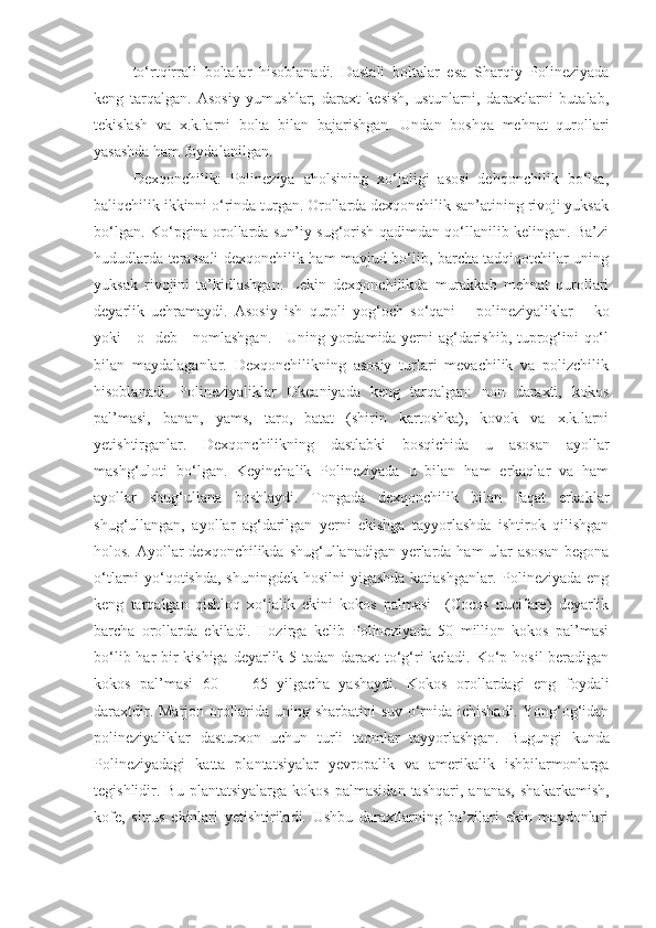 to‘rt q irra li   boltalar   hisoblanadi.   Dastali   boltalar   esa   Sharqiy   Polineziyada
keng   tarqalgan.   Asosiy   yumushlar;   daraxt   kesish,   ustunlarni,   daraxtlarni   butalab,
tekislash   va   x.k.larni   bolta   bilan   bajarishgan.   Undan   boshqa   mehnat   qurollari
yasashda ham foydalanilgan.
Dexqonchilik:   Polineziya   aholsining   xo‘jaligi   asosi   dehqonchilik   bo‘lsa,
baliqchilik ikkinni o‘rinda turgan. Orollarda dexqonchilik san’atining rivoji yuksak
bo‘lgan. Ko‘pgina orollarda sun’iy sug‘orish qadimdan qo‘llanilib kelingan. Ba’zi
hududlarda terassali dexqonchilik ham mavjud bo‘lib, barcha tadqiqotchilar uning
yuksak   rivojini   ta’kidlashgan.   Lekin   dexqonchilikda   murakkab   mehnat   qurollari
deyarlik   uchramaydi.   Asosiy   ish   quroli   yog‘och   so‘qani       polineziyaliklar       ko
yoki      o    deb     nomlashgan.     Uning yordamida yerni ag‘darishib, tuprog‘ini qo‘l
bilan   maydalaganlar.   Dexqonchilikning   asosiy   turlari   mevachilik   va   polizchilik
hisoblanadi.   Polineziyaliklar   Okeaniyada   keng   tarqalgan:   non   daraxti,   kokos
pal’masi,   banan,   yams,   taro,   batat   (shirin   kartoshka),   kovok   va   x.k.larni
yetishtirganlar.   Dexqonchilikning   dastlabki   bosqichida   u   asosan   ayollar
mashg‘uloti   bo‘lgan.   Keyinchalik   Polineziyada   u   bilan   ham   erkaqlar   va   ham
ayollar   shug‘ullana   boshlaydi.   Tongada   dexqonchilik   bilan   faqat   erkaklar
shug‘ullangan,   ayollar   ag‘darilgan   yerni   ekishga   tayyorlashda   ishtirok   qilishgan
holos. Ayollar  dexqonchilikda shug‘ullanadigan yerlarda ham ular asosan  begona
o‘tlarni yo‘qotishda, shuningdek hosilni yigashda katiashganlar. Polineziyada eng
keng   tarqalgan   qishloq   xo‘jalik   ekini   kokos   palmasi     (Cocos   nucifare)   deyarlik
barcha   orollarda   ekiladi.   Hozirga   kelib   Polineziyada   50   million   kokos   pal’masi
bo‘lib har bir  kishiga deyarlik 5 tadan daraxt to‘g‘ri  keladi. Ko‘p hosil  beradigan
kokos   pal’masi   60   —   65   yilgacha   yashaydi.   Kokos   orollardagi   eng   foydali
daraxtdir. Marjon orollarida uning sharbatini  suv o‘rnida ichishadi. Yong‘og‘idan
polineziyaliklar   dasturxon   uchun   turli   taomlar   tayyorlashgan.   Bugungi   kunda
Polineziyadagi   katta   plantatsiyalar   yevropalik   va   amerikalik   ishbilarmonlarga
tegishlidir.  Bu   plantatsiyalarga   kokos   palmasidan   tashqari,   ananas,   shakarkamish,
kofe,   sitrus   ekinlari   yetishtiriladi.   Ushbu   daraxtlarning   ba’zilari   ekin   maydonlari 