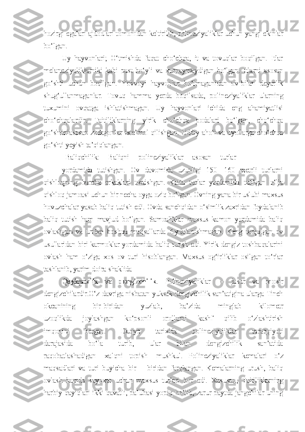 hozirgi egalari ajdodlari tomonidan keltirilib, polineziyaliklar uchun yangi ekinlar
bo‘lgan.
Uy   hayvonlari;   O‘tmishda   faqat   cho‘chqa,   it   va   tovuqlar   boqilgan.   Itlar
melaneziyaliklarniki   kabi   past   bo‘yli   va   xurpaymaydigan   bo‘lgan.   Itlarni   asosan
go‘shti   uchun   boqilgan.   Yovvoyi   hayvonlar   bo‘lmaganidan   ov-bilan   deyarlik
shug‘ullanmaganlar.   Tovuq   hamma   yerda   boqilsada,   polineziyaliklar   ularning
tuxumini   ovqatga   ishlatishmagan.   Uy   hayvonlari   ichida   eng   ahamiyatlisi
cho‘chqalardir.   Taitiliklarning   yirik   cho‘chqa   podalari   bo‘lgan,   cho‘chqa
go‘shtiniasosan  zodagonlar iste’mol qilishgan. Oddiy aholi va ayollarga cho‘chqa
go‘shti yeyish ta’qiqlangan.
Baliqchilik:     Baliqni     polineziyaliklar     asosan     turlar
yordamida   tutishgan.   Ov   davomida   uzunligi   150—160   metrli   turlarni
qishloqning   barcha   erkaklari   tortishgan.   Katta   turlar   yordamida   tutilgan   o‘lja
qishloq jamoasi uchun bir necha oyga oziq bo‘lgan. Ovning yana bir uslubi maxsus
hovuzchalar yasab baliq tutish edi. Ovda sanchqidan o‘simlik zaxridan foydalanib
baliq   tutish   ham   mavjud   bo‘lgan.   Samoaliklar   maxsus   kamon   yordamida   baliq
ovlashgan   va   undan   boshqa   maqsallarda   foydalanishmagan.   Keng   tarqalgan   ov
usullaridan biri karmoklar yordamida baliq tutish edi. Yirik dengiz toshbaqalarini
ovlash   ham   o‘ziga   xos   ov   turi   hisoblangan.   Maxsus   og‘irliklar   osilgan   to‘rlar
tashlanib, yarim doira shaklida 
Qayiqsozlik   va   dengizchilik .   Polineziyaliklar   —   jasur   va   moxir
dengizchilardir.O‘z davriga nisbatan yuksak dengizchilik san’atigina ularga Tinch
okeanining   bir-biridan   yuzlab,   ba’zida   minglab   kilometr
uzoqlikda   joylashgan   ko‘psonli   orollarni   kashf   qilib   o‘zlashtirish
imqonini   bergan.   Dunyo   tarixida   polineziyaliklar   taraqqiyoti
darajasida   bo‘la   turib,   ular   bilan   dengizchilik   san’atida
raqobatlashadigan     xalqni    topish     mushkul. Polineziyaliklar   kemalari   o‘z
maqsa d lari   va   turi   buyicha   bir   —biridan   farqlangan.   Kemalarning   urush,   baliq
ovlash   hamda   sayoxat   uchun   max s us   turlari   bor   edi.   Xususan ,   Taitiliklarning
harbiy qayiqlari  ikki  qavatli, palubasi  yopiq bo‘lib, zarur  paytda jangchilar  uning 