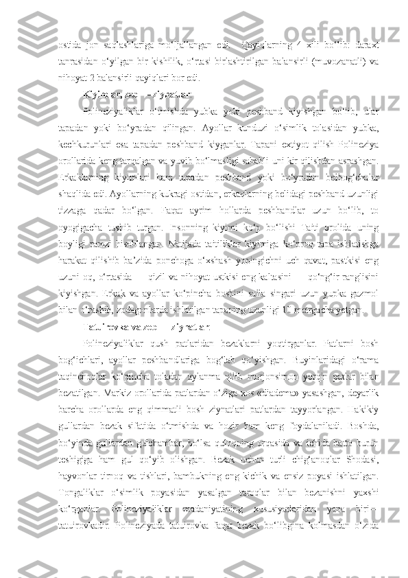 ostida   jon   saqlashlariga   mo‘ljallangan   edi.     Qayiqlarning   4   xili   bo‘lib:   daraxt
tanrasidan   o‘yilgan   bir   kishilik,   o‘rtasi   birlashtirilgan   balansirli   (muvozanatli)   va
nihoyat 2 balansirli qayiqlari bor edi.
Kiyimlar, zeb — ziynatlar : 
Polineziyaliklar   o‘tmishda   yubka   yoki   peshband   kiyishgan   bo‘lib,   ular
tapadan   yoki   bo‘yradan   qilingan.   Ayollar   kunduzi   o‘simlik   tolasidan   yubka,
kechkurunlari   esa   tapadan   peshband   kiyganlar.   Tapani   extiyot   qilish   Polineziya
orollarida keng tarqalgan va yuvib bo‘lmasligi sababli uni kir qilishdan asrashgan.
Erkaklarning   kiyimlari   ham   tapadan   peshband   yoki   bo‘yradan   belbog‘chalar
shaqlida edi. Ayollarning kukragi ostidan, erkaqlarning belidagi peshband uzunligi
tizzaga   qadar   bo‘lgan.   Faqat   ayrim   hollarda   peshbandlar   uzun   bo‘lib,   to
oyogigacha   tushib   turgan.   Insonning   kiyimi   ko‘p   bo‘lishi   Taiti   orolida   uning
boyligi   ramzi   hisoblangan.   Natijada   taitiliklar   kiyimiga   ko‘proq   tapa   ishlatishga
harakat   qilishib   ba’zida   ponchoga   o‘xshash   yopingichni   uch   qavat,   pastkisi   eng
uzuni  oq, o‘rtasida  — qizil  va nihoyat  ustkisi  eng kaltasini  — qo‘ng‘ir  ranglisini
kiyishgan.   Erkak   va   ayollar   ko‘pincha   boshini   salla   singari   uzun   yupka   gazmol
bilan o‘rashib, zodagonlarda ishlatilgan tapaning uzunligi 10 metrgacha yetgan.
Tatuirovka va zeb — ziynatlar : 
Polineziyaliklar   qush   patlaridan   bezaklarni   yoqtirganlar.   Patlarni   bosh
bog‘ichlari,   ayollar   peshbandlariga   bog‘lab   qo‘yishgan.   Buyinlaridagi   o‘rama
taqinchoqlar   ko‘pincha   toladan   aylanma   qilib   marjonsimon   yorqin   patlar   bilan
bezatilgan. Markiz orollarida patlardan o‘ziga xos «diadema» yasashgan, deyarlik
barcha   orollarda   eng   qimmatli   bosh   ziynatlari   patlardan   tayyorlangan.   Hakikiy
gullardan   bezak   sifatida   o‘tmishda   va   hozir   ham   keng   foydalaniladi.   Boshda,
bo‘yinda   gullardan   gulchambar,   bo‘lsa   quloqning   orqasida   va   ichida   hatto   burun
teshigiga   ham   gul   qo‘yib   olishgan.   Bezak   uchun   turli   chig‘anoqlar   Shodasi,
hayvonlar   tirnoq   va   tishlari,   bambukning   eng   kichik   va   ensiz   poyasi   ishlatilgan.
Tongaliklar   o‘simlik   poyasidan   yasalgan   taroqlar   bilan   bezanishni   yaxshi
ko‘rganlar.   Polineziyaliklar   madaniyatining   xususiyatlaridan   yana   biri—
tatuirovkadir.   Polineziyada   tatuirovka   faqat   bezak   bo‘libgina   kolmasdan   o‘zida 