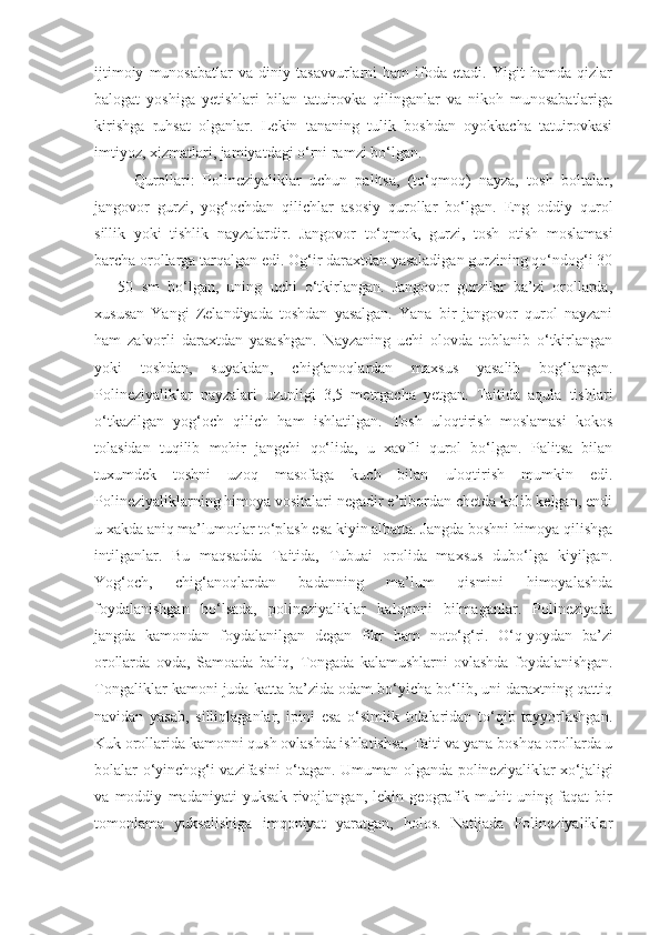 ijtimoiy   munosabatlar   va   diniy   tasavvurlarni   ham   ifoda   etadi.   Yigit   hamda   qizlar
balogat   yoshiga   yetishlari   bilan   tatuirovka   qilinganlar   va   nikoh   munosabatlariga
kirishga   ruhsat   olganlar.   Lekin   tananing   tulik   boshdan   oyokkacha   tatuirovkasi
imtiyoz, xizmatlari, jamiyatdagi o‘rni ramzi bo‘lgan.
Qurollari:   Polineziyaliklar   uchun   palitsa,   (to‘qmoq)   nayza,   tosh   boltalar,
jangovor   gurzi,   yog‘ochdan   qilichlar   asosiy   qurollar   bo‘lgan.   Eng   oddiy   qurol
sillik   yoki   tishlik   nayzalardir.   Jangovor   to‘qmok,   gurzi,   tosh   otish   moslamasi
barcha orollarga tarqalgan edi. Og‘ir daraxtdan yasaladigan gurzining qo‘ndog‘i 30
—   50   sm   bo‘lgan,   uning   uchi   o‘tkirlangan.   Jangovor   gurzilar   ba’zi   orollarda,
xususan   Yangi   Zelandiyada   toshdan   yasalgan.   Yana   bir   jangovor   qurol   nayzani
ham   zalvorli   daraxtdan   yasashgan.   Nayzaning   uchi   olovda   toblanib   o‘tkirlangan
yoki   toshdan,   suyakdan,   chig‘anoqlardan   maxsus   yasalib   bog‘langan.
Polineziyaliklar   nayzalari   uzunligi   3,5   metrgacha   yetgan.   Taitida   aqula   tishlari
o‘tkazilgan   yog‘och   qilich   ham   ishlatilgan.   Tosh   uloqtirish   moslamasi   kokos
tolasidan   tuqilib   mohir   jangchi   qo‘lida,   u   xavfli   qurol   bo‘lgan.   Palitsa   bilan
tuxumdek   toshni   uzoq   masofaga   kuch   bilan   uloqtirish   mumkin   edi.
Polineziyaliklarning himoya vositalari negadir e’tibordan chetda kolib kelgan, endi
u xakda aniq ma’lumotlar to‘plash esa kiyin albatta. Jangda boshni himoya qilishga
intilganlar.   Bu   maqsadda   Taitida,   Tubuai   orolida   maxsus   dubo‘lga   kiyilgan.
Yog‘och,   chig‘anoqlardan   badanning   ma’lum   qismini   himoyalashda
foydalanishgan   bo‘lsada,   polineziyaliklar   kalqonni   bilmaganlar.   Polineziyada
jangda   kamondan   foydalanilgan   degan   fikr   ham   noto‘g‘ri.   O‘q-yoydan   ba’zi
orollarda   ovda,   Samoada   baliq,   Tongada   kalamushlarni   ovlashda   foydalanishgan.
Tongaliklar kamoni juda katta ba’zida odam bo‘yicha bo‘lib, uni daraxtning qattiq
navidan   yasab,   silliqlaganlar,   ipini   esa   o‘simlik   tolalaridan   to‘qib   tayyorlashgan.
Kuk orollarida kamonni qush ovlashda ishlatishsa, Taiti va yana boshqa orollarda u
bolalar o‘yinchog‘i vazifasini o‘tagan. Umuman olganda polineziyaliklar xo‘jaligi
va   moddiy   madaniyati   yuksak   rivojlangan,   lekin   geografik   muhit   uning   faqat   bir
tomonlama   yuksalishiga   imqoniyat   yaratgan,   holos.   Natijada   Polineziyaliklar 