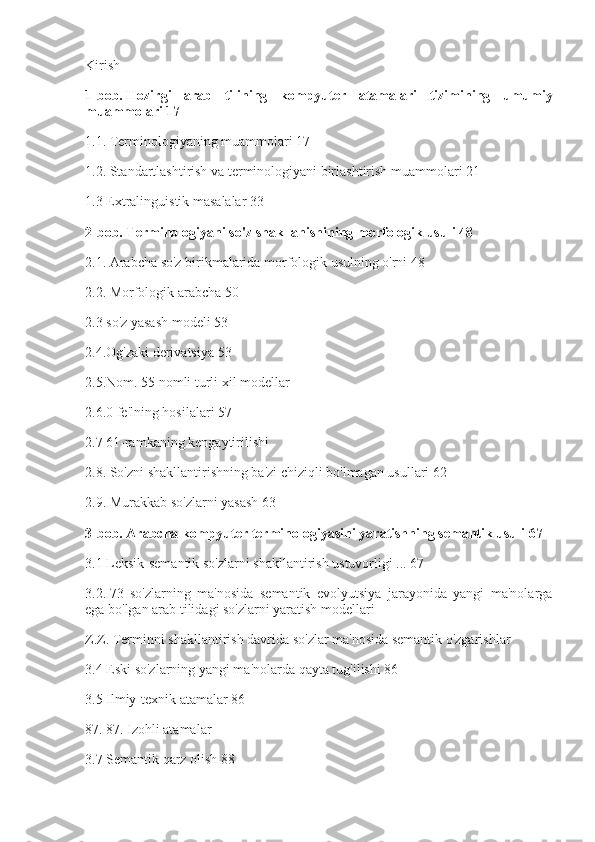 Kirish
1-bob.   Hozirgi arab	 tilining	 kompyuter	 atamalari	 tizimining	 umumiy
muammolari   17
1.1. Terminologiyaning muammolari 17
1.2.   Standartlashtirish va terminologiyani birlashtirish muammolari 21
1.3 Extralinguistik masalalar 33
2-bob.   Terminologiyani	
 so'z	 shakllanishining	 morfologik	 usuli   48
2.1. Arabcha so'z birikmalarida morfologik usulning o'rni 48
2.2.   Morfologik arabcha 50
2.3 so'z yasash modeli 53
2.4.Og'zaki derivatsiya 53
2.5.Nom.   55 nomli turli xil modellar
2.6.0 fe'lning hosilalari 57
2.7 61-ramkaning kengaytirilishi
2.8. So'zni shakllantirishning ba'zi chiziqli bo'lmagan usullari 62
2.9. Murakkab so'zlarni yasash 63
3-bob.   Arabcha	
 kompyuter	 terminologiyasini	 yaratishning	 semantik	 usuli   67
3.1 Leksik-semantik so'zlarni shakllantirish ustuvorligi ... 67
3.2.   73   so'zlarning   ma'nosida   semantik   evolyutsiya   jarayonida   yangi   ma'nolarga
ega bo'lgan arab tilidagi so'zlarni yaratish modellari
Z.Z. Terminni shakllantirish davrida so'zlar ma'nosida semantik o'zgarishlar
3.4 Eski so'zlarning yangi ma'nolarda qayta tug'ilishi 86
3.5 Ilmiy-texnik atamalar 86
87. 87. Izohli atamalar
3.7 Semantik qarz olish 88 