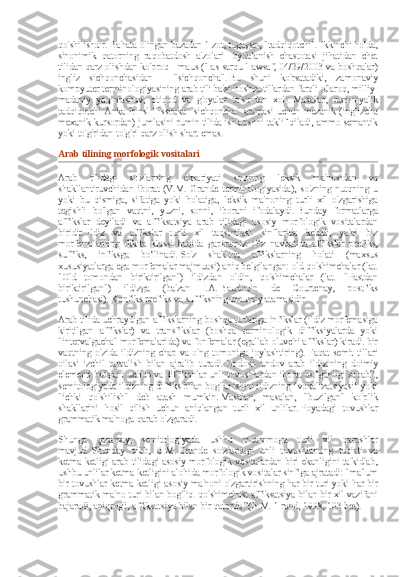 qo'shilishdir. Bahata olingan bazadan 1 zot, tugagan, "tadqiqotchi".   Ikkinchi holda,
sinonimik   qatorning   raqobatdosh   a'zolari   foydalanish   chastotasi   jihatidan   chet
tilidan qarz olishdan ko'proq - maus ("   as-sarqu l-awsaf, 04/29/2003 va boshqalar)
ingliz   sichqonchasidan   -   "sichqoncha".   Bu   shuni   ko'rsatadiki,   zamonaviy
kompyuter terminologiyasining arab tili ba'zi boshqa tillardan farqli o'laroq, milliy-
madaniy   yaqinlashuv,   e'tiqod   va   g'oyalar   ta'siridan   xoli.   Masalan,   ruminiyalik
tadqiqotchi   Anka  Irinsl   Tlssoaka  "sichqoncha"   atamasi  uchun  mezanik   (inglizcha
mexanik kursordan) jumlasini rumin tilida ishlatishni taklif qiladi, ammo semantik
yoki to'g'ridan-to'g'ri qarz olish shart emas.
Arab tilining	 morfologik	 vositalari
Arab   tilidagi   so'zlarning   aksariyati   so'zning   leksik   ma'nosidan   va
shakllantiruvchidan   iborat   (V.M.   Grande   terminologiyasida),   so'zning   nutqning   u
yoki   bu   qismiga,   sifatiga   yoki   holatiga,   leksik   ma'noning   turli   xil   o'zgarishiga
tegishli   bo'lgan   vaqtni,   yuzni,   sonni,   iborani   ifodalaydi.   Bunday   formatlarga
affikslar   deyiladi   va   affiksatsiya   arab   tilidagi   asosiy   morfologik   vositalardan
biridir.   Ildiz   va   affikslar   turli   xil   taqsimlash   sinflarida   keladi,   ya'ni   biz
morfemalarning   ikkita   klassi   haqida   gapiramiz.   O‘z   navbatida   affikslar   prefiks,
suffiks,   infiksga   bo‘linadi.   So'z   shaklida   affikslarning   holati   (maxsus
xususiyatlarga ega morfemalar majmuasi) aniq belgilangan: old qo'shimchalar (lat.
"Old   tomondan   biriktirilgan")   ildizdan   oldin,   qo'shimchalar   (lat.   "Pastdan
biriktirilgan")   ildizga   (ba'zan   I.A.   Baudouin   de   Courtenay,   postfiks
tushunchasi).   Konfiks prefiks va suffiksning umumiy atamasidir.
Arab tilida uchraydigan affikslarning boshqa turlariga infikslar (ildiz morfemasiga
kiritilgan   affikslar)   va   transfikslar   (boshqa   terminologik   diffiksiyalarda   yoki
"intervalgacha" morfemalarida) va fonfemalar (egallab oluvchi affikslar) kiradi. bir
vaqtning  o'zida   ildizning   chap  va   o'ng   tomoniga  joylashtiring).   Faqat   semit   tillari
oilasi   izchil   tarqalish   bilan   ajralib   turadi.   Undosh   undov   arab   ildizining   doimiy
elementi bo'lgani uchun va diffikonlar unli tovushlardan iborat bo'lganligi sababli,
semitologiyada ildizning diffiks bilan bog'lanishini ildizning "vokalizatsiyasi" yoki
"ichki   qo'shilish"   deb   atash   mumkin.   Masalan,   masalan,   "buzilgan"   ko'plik
shakllarini   hosil   qilish   uchun   aniqlangan   turli   xil   unlilar.   Poyadagi   tovushlar
grammatik ma'noga qarab o'zgaradi.
Shunga   qaramay,   semitologiyada   ushbu   muammoga   turli   xil   qarashlar
mavjud.   Shunday   qilib,   B.M.   Grande   so'zlardagi   unli   tovushlarning   tabiati   va
ketma-ketligi arab tilidagi asosiy morfologik vositalardan biri ekanligini ta'kidlab,
ushbu unlilar ketma-ketligini alohida morfologik vositalar sinfiga ajratadi: "ma'lum
bir tovushlar ketma-ketligi asosiy ma'noni o'zgartirishning har bir turi yoki har bir
grammatik ma'no turi bilan bog'liq. qo'shimchasi affiksatsiya bilan bir xil vazifani
bajaradi, aniqrog'i, affiksatsiya bilan bir qatorda ”(B.M. 1 rand, 1998, 103-bet). 