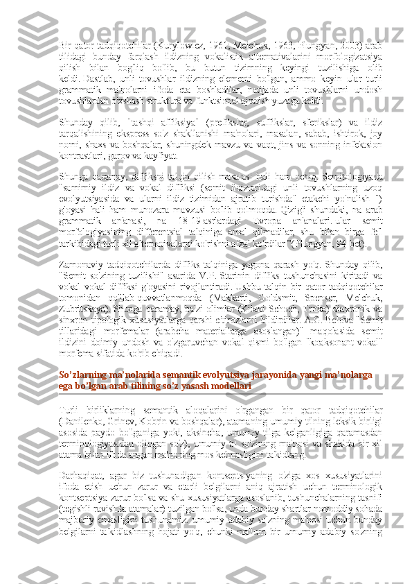 Bir qator tadqiqotchilar (Kurylowicz, 1961; Melchuk, 1963; Plungyan, 2003) arab
tilidagi   bunday   farqlash   ildizning   vokalistik   alternativalarini   morfologizatsiya
qilish   bilan   bog'liq   bo'lib,   bu   butun   tizimning   keyingi   tuzilishiga   olib
keldi.   Dastlab,   unli   tovushlar   ildizning   elementi   bo'lgan,   ammo   keyin   ular   turli
grammatik   ma'nolarni   ifoda   eta   boshladilar,   natijada   unli   tovushlarni   undosh
tovushlardan o'xshash struktura va funktsional ajratish yuzaga keldi.
Shunday   qilib,   "tashqi   affiksiya"   (prefikslar,   suffikslar,   sferikslar)   va   ildiz
tarqalishining   ekspress   so'z   shakllanishi   ma'nolari,   masalan,   sabab,   ishtirok,   joy
nomi,   shaxs   va   boshqalar,   shuningdek   mavzu   va   vaqt,   jins   va   sonning   infektsion
kontrastlari, garov va kayfiyat.
Shunga   qaramay,   diffiksni   talqin   qilish   masalasi   hali   ham   ochiq.   Semitologiyada
"samimiy   ildiz   va   vokal   diffiksi   (semit   ildizlaridagi   unli   tovushlarning   uzoq
evolyutsiyasida   va   ularni   ildiz   tizimidan   ajratib   turishda"   etakchi   yo'nalish   ")
g'oyasi   hali   ham   munozara   mavzusi   bo'lib   qolmoqda.   Qizig'i   shundaki,   na   arab
grammatik   an'anasi,   na   18-19-asrlardagi   Evropa   an'analari.   ular   semit
morfologiyasining   differentsial   talqiniga   amal   qilmadilar,   shu   bilan   birga   fe'l
tarkibidagi turli xil alternativalarni ko'rishni afzal ko'rdilar ”(Plungyan, 94-bet).
Zamonaviy   tadqiqotchilarda   diffiks   talqiniga   yagona   qarash   yo'q.   Shunday   qilib,
"Semit   so'zining   tuzilishi"   asarida   V.P.   Starinin   diffiks   tushunchasini   kiritadi   va
vokal   vokal   diffiksi   g'oyasini   rivojlantiradi.   Ushbu   talqin   bir   qator   tadqiqotchilar
tomonidan   qo'llab-quvvatlanmoqda   (Makkarti,   Goldsmit,   Spenser,   Melchuk,
Zubritskaya).   Shunga  qaramay,  ba'zi  olimlar   (Kilani-Schoch,  Trnka)   diaxronik  va
sinxron-tipologik xususiyatlarga qarshi e'tirozlarni bildirdilar.   A.G.   Belova "Semit
tillaridagi   morfemalar   (arabcha   materiallarga   asoslangan)"   maqolasida   semit
ildizini   doimiy   undosh   va   o'zgaruvchan   vokal   qismi   bo'lgan   "koaksonant-vokal"
morfema sifatida ko'rib chiqadi.
So’zlarning ma’nolarida	 semantik	 evolyutsiya	 jarayonida	 yangi	 ma’nolarga	 
ega	
 bo’lgan	 arab	 tilining	 so’z	 yasash	 modellari
Turli   birliklarning   semantik   aloqalarini   o'rgangan   bir   qator   tadqiqotchilar
(Danilenko, Grinev, Kobrin va boshqalar), atamaning umumiy tilning leksik birligi
asosida   paydo   bo'lganiga   yoki,   aksincha,   umumiy   tilga   kelganligiga   qaramasdan
terminologiyasidan   olingan   so'z),   umumiy  til   so'zining   ma'nosi   va   shaklda   bir   xil
atama bilan ifodalangan ma'noning mos kelmasligini ta'kidlang.
Darhaqiqat,   agar   biz   tushunadigan   kontseptsiyaning   o'ziga   xos   xususiyatlarini
ifoda   etish   uchun   zarur   va   etarli   belgilarni   aniq   ajratish   uchun   terminologik
kontseptsiya zarur bo'lsa va shu xususiyatlarga asoslanib, tushunchalarning tasnifi
(tegishli ravishda atamalar) tuzilgan bo'lsa, unda bunday shartlar nomoddiy sohada
majburiy   emasligini   tushunamiz.   umumiy   adabiy   so'zning   ma'nosi   uchun   bunday
belgilarni   ta'kidlashning   hojati   yo'q,   chunki   ma'lum   bir   umumiy   adabiy   so'zning 