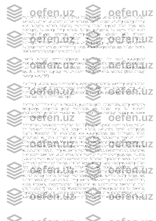 ma'nosini   shakllantirish   bog'liq   emas.   bitta   substrat   ustida   etkoy   tasnifi.   Bundan
tashqari, turli xil uslublarni qo'llash sohasiga tushib qolgan umumiy adabiy tilning
so'zi   ko'pgina   stilistik   belgilar,   ma'noning   ifodali   soyalari   bilan   birga   kela
boshlaydi,   bu   asosiy   ilmiy   sohada   faoliyat   yuritganda   bu   atama   bilan   sodir
bo'lmaydi.   Shunga   qaramay,   umumiy   adabiy   lug'atdan   kelib   chiqqan
atamashunoslik   uni   qonuniyatlari   va   jarayonlaridan   to'liq   ajratib
bo'lmaydi.   Binobarin, terminologiyada umumiy adabiy lug'atni tavsiflovchi, ammo
bu jarayonlarni amalga oshirishning o'ziga xos xususiyatlariga ega bo'lgan barcha
leksik-semantik jarayonlar sodir bo'ladi.
Texnik   sohalar   terminologiyasiga   xos   bo'lgan   bir   qator   xususiyatlar
mavjud.   Masalan,  ilmiy va texnik mavzularning arabcha matnlarida ishlatiladigan
nutq   qismlari   boshqa   uslublarga   nisbatan   taqsimlash   xususiyatlariga
ega.   A.L.   Spirkin   quyidagi   ma'lumotlarni   foiz   ko'rinishida   keltiradi   (Arab   tilidagi
nazariy kurs, 456):
Biz ilmiy uslubda katta nominativlik, zarralarni ishlatishda taxminiy tenglik bilan
ilmiy   uslubdagi   fe'llarning   nisbati   ancha   past   ekanligini   ko'ramiz.   Ilmiy   uslub
nomlar   va   fe'llarning   ishlatilish   chastotasida   badiiy  va   gazeta   va   jurnalistik   po'lat
o'rtasidagi oraliq o'rinni egallaydi.
Bizning   tahlilimiz   shuni   ko'rsatadiki,   yuqorida   aytib   o'tilganidek,   tabiiy   semantik
evolyutsiya   jarayonida   yangi   ma'nolarga   ega   bo'lgan   eng   faol   so'zlarni
shakllantirish   modellari   masdar   va   fanning   ushbu   sohasidagi   haqiqiy   va   passiv
ishtirokchilardir.
Birinchidan, harakatlar nomlaridan faol foydalanish og'zaki otlarni nafaqat ma'lum
bir   harakatni   nomlash,   balki   jarayon   sifatida   tushuncha   berish   qobiliyatiga
bog'liq.   Masdarlar   "fe'l   shakllariga   xos   xususiyatlarga   ega   bo'lmagan,   ishlab
chiqarilgan   va   idrok   qilingan   yoki   tajribali,   yoki   harakatning   mavhum   nomi"
(Grande, 1963, 189-bet).   Masdarlarda ovoz, shaxs, taranglik kabi fe'l kategoriyalari
mavjud emas va ularning bunday etishmasligi  maqolalarning mazmuniga cheklov
va quruqlikni beradi.   Ilmiy va texnik matnlarda, faktlar, eksperimentlar, farazlar va
boshqalarni tavsiflash uslubi emas, balki mazmun muhim ahamiyatga ega.   Bu erda
juda aniq ma'no va aniq, aniq atamalar bilan fe'llardan foydalanish kerak.   Buni har
doim arab tarjimonlari hisobga olishlari kerak.   «Ilmiy lug'at odatiy va adabiy tildan
farq   qiladi,   chunki   u   hissiy   birlashmalar   va   pastki   tarkiblarni   keltirib
chiqarmaydi.   Bu nima uchun ilmiy va texnik matnlarning tarjimasi aniq, o'zgarmas
va   har   qanday   boshqa   janrdagi   matnlarga   qaraganda   kamroq   badiiy   rangga   ega
bo'lishi kerakligini tushuntiradi.   Ilmiy-texnik mavzularning matnlari o'zlashtirilish,
sodda   sintaksis,   qisqartmalardan   foydalanish   va   taqdimotning   ravshanligi   bilan
ajralib turadi ”(Ilias, 109-bet).   Masdarlar semantik derivatsiyadan eng faol ravishda
foydalanadilar, chunki ular eng tejamkor (va bu erda til vositalarini tejash qonuni
kuchga kiradi) va fikrlarni qisqa bayon qilishning mobil vositasi va aniq bu mavzu 