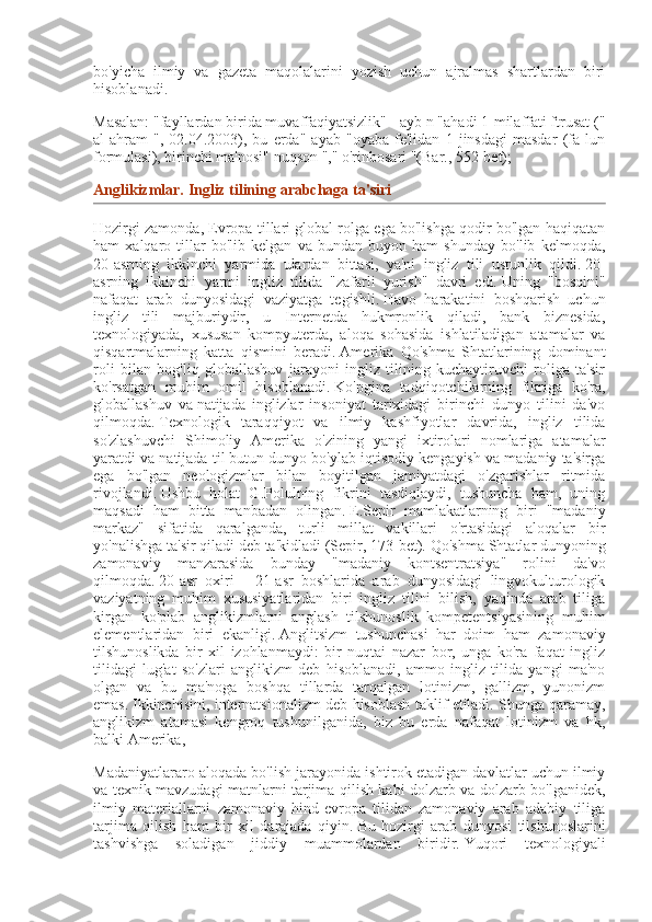 bo'yicha   ilmiy   va   gazeta   maqolalarini   yozish   uchun   ajralmas   shartlardan   biri
hisoblanadi.
Masalan: "fayllardan birida muvaffaqiyatsizlik" - ayb n "ahadi 1-milaffati ftrusat ("
al-ahram   ",   02.04.2003),   bu   erda"   ayab   "oyaba   fe'lidan   1   jinsdagi   masdar   (fa   lun
formulasi), birinchi ma'nosi" nuqson "," o'rinbosari "(Bar., 552-bet);
Anglikizmlar.   Ingliz tilining	 arabchaga	 ta'siri
Hozirgi zamonda, Evropa tillari global rolga ega bo'lishga qodir bo'lgan haqiqatan
ham   xalqaro   tillar   bo'lib   kelgan   va   bundan   buyon   ham   shunday   bo'lib   kelmoqda,
20-asrning   ikkinchi   yarmida   ulardan   bittasi,   ya'ni   ingliz   tili   ustunlik   qildi.   20-
asrning   ikkinchi   yarmi   ingliz   tilida   "zafarli   yurish"   davri   edi.   Uning   "bosqini"
nafaqat   arab   dunyosidagi   vaziyatga   tegishli.   Havo   harakatini   boshqarish   uchun
ingliz   tili   majburiydir,   u   Internetda   hukmronlik   qiladi,   bank   biznesida,
texnologiyada,   xususan   kompyuterda,   aloqa   sohasida   ishlatiladigan   atamalar   va
qisqartmalarning   katta   qismini   beradi.   Amerika   Qo'shma   Shtatlarining   dominant
roli   bilan   bog'liq   globallashuv   jarayoni   ingliz   tilining   kuchaytiruvchi   roliga   ta'sir
ko'rsatgan   muhim   omil   hisoblanadi.   Ko'pgina   tadqiqotchilarning   fikriga   ko'ra,
globallashuv   va   natijada   inglizlar   insoniyat   tarixidagi   birinchi   dunyo   tilini   da'vo
qilmoqda.   Texnologik   taraqqiyot   va   ilmiy   kashfiyotlar   davrida,   ingliz   tilida
so'zlashuvchi   Shimoliy   Amerika   o'zining   yangi   ixtirolari   nomlariga   atamalar
yaratdi va natijada til butun dunyo bo'ylab iqtisodiy kengayish va madaniy ta'sirga
ega   bo'lgan   neologizmlar   bilan   boyitilgan   jamiyatdagi   o'zgarishlar   ritmida
rivojlandi.   Ushbu   holat   G.Polulning   fikrini   tasdiqlaydi,   tushuncha   ham,   uning
maqsadi   ham   bitta   manbadan   olingan.   E.Sepir   mamlakatlarning   biri   "madaniy
markaz"   sifatida   qaralganda,   turli   millat   vakillari   o'rtasidagi   aloqalar   bir
yo'nalishga ta'sir qiladi deb ta'kidladi (Sepir, 173-bet).   Qo'shma Shtatlar dunyoning
zamonaviy   manzarasida   bunday   "madaniy   kontsentratsiya"   rolini   da'vo
qilmoqda.   20-asr   oxiri   -   21-asr   boshlarida   arab   dunyosidagi   lingvokulturologik
vaziyatning   muhim   xususiyatlaridan   biri   ingliz   tilini   bilish,   yaqinda   arab   tiliga
kirgan   ko'plab   anglikizmlarni   anglash   tilshunoslik   kompetentsiyasining   muhim
elementlaridan   biri   ekanligi.   Anglitsizm   tushunchasi   har   doim   ham   zamonaviy
tilshunoslikda   bir   xil   izohlanmaydi:   bir   nuqtai   nazar   bor,   unga   ko'ra   faqat   ingliz
tilidagi   lug'at   so'zlari   anglikizm   deb   hisoblanadi,   ammo   ingliz   tilida   yangi   ma'no
olgan   va   bu   ma'noga   boshqa   tillarda   tarqalgan   lotinizm,   gallizm,   yunonizm
emas.   Ikkinchisini, internatsionalizm deb hisoblash taklif etiladi.   Shunga qaramay,
anglikizm   atamasi   kengroq   tushunilganida,   biz   bu   erda   nafaqat   lotinizm   va   hk,
balki Amerika,
Madaniyatlararo aloqada bo'lish jarayonida ishtirok etadigan davlatlar uchun ilmiy
va texnik mavzudagi matnlarni tarjima qilish kabi dolzarb va dolzarb bo'lganidek,
ilmiy   materiallarni   zamonaviy   hind-evropa   tilidan   zamonaviy   arab   adabiy   tiliga
tarjima   qilish   ham   bir   xil   darajada   qiyin.   Bu   hozirgi   arab   dunyosi   tilshunoslarini
tashvishga   soladigan   jiddiy   muammolardan   biridir.   Yuqori   texnologiyali 