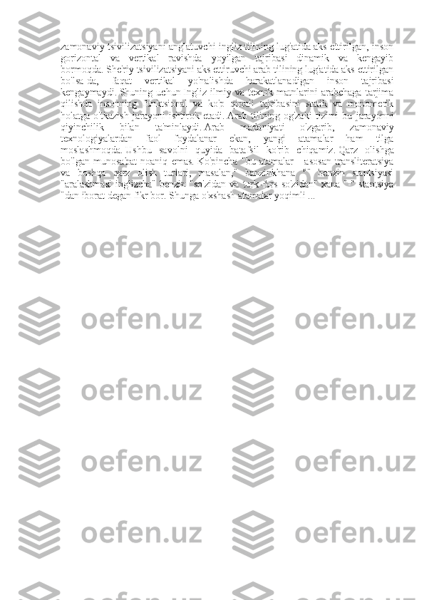 zamonaviy tsivilizatsiyani anglatuvchi ingliz tilining lug'atida aks ettirilgan, inson
gorizontal   va   vertikal   ravishda   yoyilgan   tajribasi   dinamik   va   kengayib
bormoqda.   She'riy tsivilizatsiyani aks ettiruvchi arab tilining lug'atida aks ettirilgan
bo'lsa-da,   faqat   vertikal   yo'nalishda   harakatlanadigan   inson   tajribasi
kengaymaydi.   Shuning   uchun   Ingliz   ilmiy   va   texnik   matnlarini   arabchaga   tarjima
qilishda   insonning   funktsional   va   ko'p   qirrali   tajribasini   statik   va   monomerik
holatga   o'tkazish   jarayoni   ishtirok   etadi.   Arab   tilining   og'zaki   tizimi   bu   jarayonni
qiyinchilik   bilan   ta'minlaydi.   Arab   madaniyati   o'zgarib,   zamonaviy
texnologiyalardan   faol   foydalanar   ekan,   yangi   atamalar   ham   tilga
moslashmoqda.   Ushbu   savolni   quyida   batafsil   ko'rib   chiqamiz.   Qarz   olishga
bo'lgan   munosabat   noaniq   emas.   Ko'pincha   "bu   atamalar   -   asosan   transliteratsiya
va   boshqa   qarz   olish   turlari,   masalan,"   banzinkhana   ""   benzin   stantsiyasi
"aralashmasi   inglizcha"   benzin   "so'zidan   va  turk-fors   so'zidan"   xana   "-"   stantsiya
"dan iborat degan fikr bor.   Shunga o'xshash atamalar yoqimli ... 