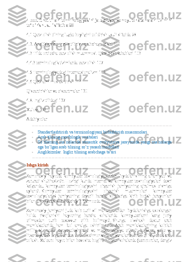 4-bob.   Chet tillari	 terminologiyasini	 jalb	 qilish,	 kompyuter	 atamalari	 tizimini
to'ldirish	
 usuli	 sifatida   98
4.1 Qarz olish tilning lug'at boyligini to'ldirish usuli sifatida 98
4.2.   Anglikizmlar.   Ingliz tilining arabchaga ta'siri 101
4.3 Tilda ortiqcha qarz olish muammosi.   Qarz olish sabablari 103
4.4.3 terminologik tizimlarda qarz olish 107
4.5 Terminologiyadagi internatsionalizm 112
4.6 Qarzlarni moslashtirish 114
Qisqartirishlar va qisqartmalar 120
4.8. Ingliz tilidagi 127
Xulosa 131
Adabiyotlar
 Standartlashtirish va terminologiyani birlashtirish muammolari
 Arab tilining morfologik vositalari
 So’zlarning ma’nolarida semantik  evolyutsiya   jarayonida  yangi   ma’nolarga
ega bo’lgan arab tilining so’z yasash modellari
 Anglikizmlar.   Ingliz tilining arabchaga ta'siri
Ishga	
 kirish
Zamonaviy   hayotda   kompyuter   texnologiyalaridan   foydalanishning   ahamiyati   va
zarurati   shubhasizdir.   Hozirgi   kunda   Internet   va   kompyuter   texnologiyalari   davri
kelganda,   kompyuter   terminologiyasini   o'rganish   jamiyatning   ajralmas   qismiga
aylandi.   Kompyuter   terminologiyasini   o'rganish   muammolari   kompyuter
texnologiyalarini   jamiyatning   deyarli   barcha   sohalariga   kirib   borish   jarayonlari
bilan doimiy ravishda kuchayib bormoqda.
Zamonaviy jamiyatni juda ko'p turli xil ma'lumotlardan foydalanishga asoslangan
holda   rivojlanishi   hayotning   barcha   sohalarida   kompyuterlarni   keng   joriy
qilmasdan   turib   tasavvur   qilib   bo'lmaydi.   Shunga   o'xshash   dastur   arab
mamlakatlarida   ham   faol   amalga   oshirilmoqda.   Arab   mamlakatlarining   ko'plab
milliy   xizmatlari   avtomatlashtirildi   va   modernizatsiya   qilindi:   bojxona,   soliq   va
litsenziyalash organlaridan tortib mehmonxonalar xonalarini bron qilish, cheklarni
to'lash.   Xalqaro hayot bilan bevosita bog'liq bo'lgan sohalarda (aeroportlar, dengiz 