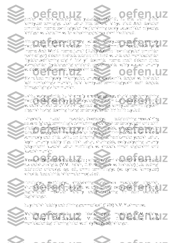 portlari   va   bank   kartalari)   katta   yutuqlarga   erishildi,   bu   erda   ularni   global
kompyuter   tarmog'iga   ulash   uchun   bitta   terminal   kifoya   qiladi.   Arab   davlatlari
tomonidan Internet  texnologiyalari rivojlanishning asosiy ustuvorliklari  ro'yxatiga
kiritilgan va ular ta'lim va fan sohasining ajralmas qismi hisoblanadi.
Biroq,   arab   foydalanuvchilarining   xalqaro   kompyuter   tarmog'ini   ommaviy
rivojlanishiga   to'sqinlik   qiladigan   bir   qator   muammolar   mavjud.   1998   yilda
Internet   Arab   World   Internet   jurnali   (Dubay   Axborot   Texnologiyalari   tomonidan
nashr etilgan) elektron pochtada tadqiqot olib bordi va unda arab mamlakatlaridan
foydalanuvchilarning   atigi   4   foizi   yil   davomida   Internet   orqali   elektron   tijorat
xizmatlaridan   foydalanganligi   aniqlandi.   omillar   orasida  
l   salbiy   xususan   umumiy
va elektron tijorat Internet foydalanishni ta'sir,
Siz   nafaqat   moliyaviy   imkoniyatlar,   umumiy   savodxonlik   darajasi   va   boshqalar
kabi   nomlashingiz   mumkin,   balki   kompyuter   terminologiyasini   etarli   darajada
bilmaganligingiz ham mumkin.
Ushbu   vaziyat   fonida   bu   ish   amaliy ahamiyatga	 ega,   chunki   arab   jamiyatining
rivojlanishidagi zamonaviy tendentsiyalarga muntazam duch keladigan tarjimonlar
va arabshunoslar uchun qiziqish uyg'otadi va so'nggi kompyuter terminologiyasini
o'rganish hozirgi davrning hozirgi tendentsiyalaridan biri bo'lib tuyuladi.
Lingvistik   nuqtai   nazardan,   dissertatsiya   tadqiqotining   mavzusining
dolzarbligi   arab terminologik tizimlarining shakllanish tendentsiyalarini aniq tahlil
qiladigan   monografik   asarlarning   yo'qligi,   shuningdek,   so'nggi   terminologiyalar
doirasini  kengaytirish imkoniyati bilan belgilanadi.   Tilning ushbu sohasi  misolida
zamonaviy   arab   tilida   ushbu   tor   doiraning   boshida   neoplazmalar   yaratish   uchun,
keyin   umumiy   adabiy   tilga   o'tish   uchun,   shuningdek,   evolyutsiyaning   umumiy
jarayonlarini   kuzatish   uchun   morfologik   va   sintaktik   nimani   anglatishini   aniq
kuzatish mumkin.
Mavzuni	
 rivojlantirish   bilan bog'liq   ;   so'ngra so'zlarni shakllantirish muammolari
rus   arabshunosligida   (V.M.   Belkin,   G.Sh.   Sharbatov   va   boshqalar)   juda   qadimgi
tadqiqotlar   an'anasiga   ega   edi,   ammo   terminologiya   (va   ayniqsa   kompyuter)
sohasida faqat alohida ishlanmalar mavjud edi.
Fonologiya,   morfologiya,   sintaksisning   o'ziga   xos   masalalarini   o'rganish,
shuningdek   sotsiologik   mavzularga   va   arab   tilining   evolyutsiya   muammolariga
bag'ishlangan   mavzular   mahalliy   arabshunoslikning   bir   qator   asarlariga
bag'ishlangan.
bu yo'nalish "adabiy arab tilining grammatikasi" (1928) N.V.   Yushmanova.
Mahalliy   arabshunoslikda   arab   leksikologiyasi   masalalari   V.M.   Belkina,
AT.   Belovoy   G.M.   Gabuchana,   V.E.   Chagall,   G.Sh.   Sharbatov,   arbek
mamlakatlaridagi tillarning holati va til siyosatiga bag'ishlangan. 