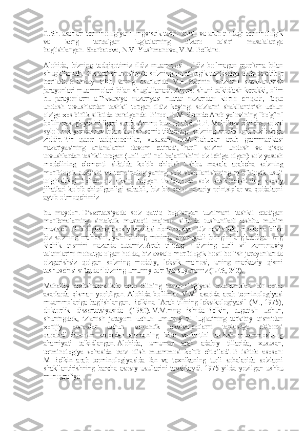 G.Sh. asarlari terminologiyani lingvistik tahlil qilish va arab tilidagi terminologik
va   keng   tarqalgan   lug'atlarning   o'zaro   ta'siri   masalalariga
bag'ishlangan.   Sharbatova, N.V.   Yushmanova, V.M.   Belkina.
Alohida,   bizning   tadqiqotimiz   ildiz   muammosi   -   ildiz   bo'lmagan   morfema   bilan
shug'ullanadi.   Rus arabshunosligida so'zning morfologik tuzilishiga alohida e'tibor
beriladi.   Shunday   qilib,   uning   asarlarida   V.P.   Starinin   so'zlarni   shakllantirish
jarayonlari muammolari bilan shug'ullanadi.   Ammo shuni ta'kidlash kerakki, olim
bu   jarayonlarni   affiksatsiya   nazariyasi   nuqtai   nazaridan   ko'rib   chiqadi,   faqat
undosh   tovushlardan   tashkil   topgan   ildiz   keyingi   so'zlarni   shakllantirish   uchun
o'ziga xos birlik sifatida qaralganda.   Biroq, B.M.   Grande Arab yalovining "bo'g'in"
bo'linmasi g'oyasini ilgari surdi.   Ammo buning aksi, G.P.   Melnikov fikricha, so'zni
sylofonik yondashuv bilan bo'lish semit tillaridagi so'zning morfologik tuzilishiga
ziddir.   Bir   qator   tadqiqotchilar,   xususan,   G.M.   Gabucan   arab   grammatikasi
nazariyasining   an'analarini   davom   ettiradi,   "harf"   so'zini   undosh   va   qisqa
tovushlardan tashkil topgan (unli unli nol bajarilishini o'z ichiga olgan) so'z yasash
modelining   elementi   sifatida   ko'rib   chiqish.   Ushbu   masala   arabcha   so'zning
morfologik   tuzilishi   va   terminologiyaning   so'z   shakllanishining   morfologik   usuli
to'g'risidagi   bobda   o'z   aksini   topgan.   Tadqiqotda   so'z   shakllanishining   asosiy
jihatlari  ko'rib chiqilganligi sababli, biz bir  qator nazariy printsiplar  va qoidalarni
aytib o'tmoqchimiz
bu   maydon.   Dissertatsiyada   so'z   qattiq   bog'langan   tuzilmani   tashkil   etadigan
morfemalarning   sintaktik   mustaqil   majmui   sifatida   tushuniladi.   Ushbu   muhim
mustaqil  til  birligining asosiy  vazifasi  nominatsiya.   O'z navbatida,  morfema bilan
biz so'zning ma'nosini, ya'ni tilning minimal ahamiyatli birligini anglatadigan eng
kichik   qismini   nazarda   tutamiz.   Arab   tilidagi   ildizning   turli   xil   zamonaviy
talqinlarini inobatga olgan holda, biz avvalo morfologik hosil bo'lish jarayonlarida
o'zgarishsiz   qolgan   so'zning   moddiy,   leksik   ma'nosi,   uning   markaziy   qismi
tashuvchisi sifatida ildizning umumiy ta'rifiga suyanamiz (LES, 242).
Mahalliy   arabshunoslikda   arab   tilining   terminologiyasi   muammolari   bir   qator
asarlarda   qisman   yoritilgan.   Alohida   bo'limlar   V.M.   asarida   arab   terminologiyasi
muammolariga   bag'ishlangan.   Belkina   "Arab   tilining   leksikologiyasi"   (M.,   1975),
doktorlik   dissertatsiyasida   (1980).   V.M.ning   ishida.   Belkin,   tugatish   uchun,
shuningdek,   izlanish   jarayoni   uchun   umumiy   til   lug'atining   tarkibiy   qismidan
xorijiy   atamalar   uchun   semantik   ekvivalentlarni   tanlashga   e'tiborni
qaratadi.   Sinonim   qatordan   atamaning   bitta   variantini   tanlash   muammosining
ahamiyati   ta'kidlangan.   Alohida,   umuman   arab   adabiy   tillarida,   xususan,
terminologiya   sohasida   qarz   olish   muammosi   ko'rib   chiqiladi.   B   ishida   asosan:
M.   Belkin   arab   terminologiyasida   fan   va   texnikaning   turli   sohalarida   so'zlarni
shakllantirishning   barcha   asosiy   usullarini   tavsiflaydi.   1975   yilda   yozilgan   ushbu
monografiya 