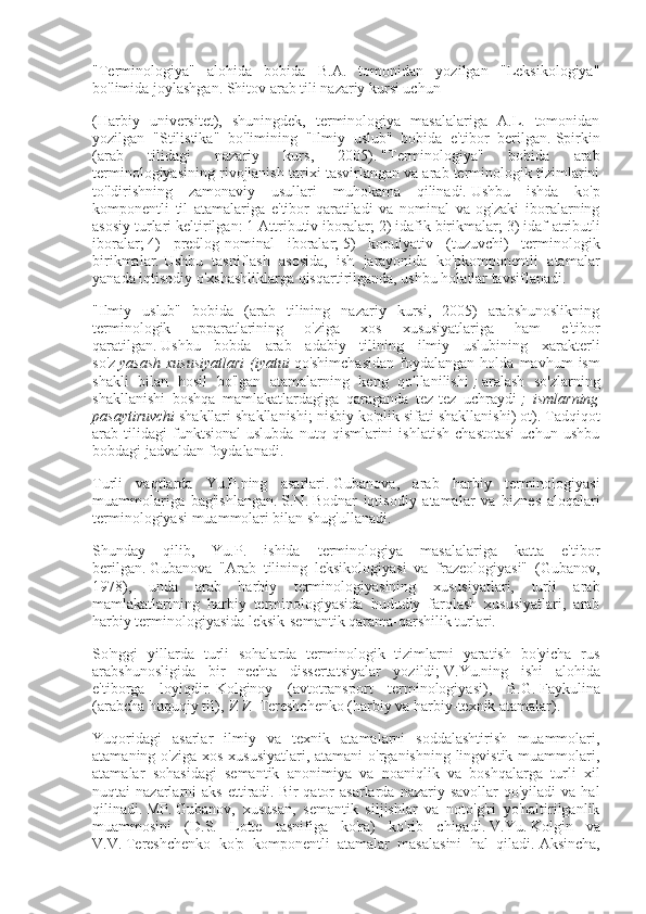 "Terminologiya"   alohida   bobida   B.A.   tomonidan   yozilgan   "Leksikologiya"
bo'limida joylashgan.   Shitov arab tili nazariy kursi uchun
(Harbiy   universitet),   shuningdek,   terminologiya   masalalariga   A.L.   tomonidan
yozilgan   "Stilistika"   bo'limining   "Ilmiy   uslub"   bobida   e'tibor   berilgan.   Spirkin
(arab   tilidagi   nazariy   kurs,   2005).   "Terminologiya"   bobida   arab
terminologiyasining rivojlanish tarixi tasvirlangan va arab terminologik tizimlarini
to'ldirishning   zamonaviy   usullari   muhokama   qilinadi.   Ushbu   ishda   ko'p
komponentli   til   atamalariga   e'tibor   qaratiladi   va   nominal   va   og'zaki   iboralarning
asosiy turlari keltirilgan: 1 Attributiv iboralar;   2) idafik birikmalar;   3) idaf-atributli
iboralar;   4)   predlog-nominal   iboralar;   5)   kopulyativ   (tuzuvchi)   terminologik
birikmalar.   Ushbu   tasniflash   asosida,   ish   jarayonida   ko'pkomponentli   atamalar
yanada iqtisodiy o'xshashliklarga qisqartirilganda, ushbu holatlar tavsiflanadi.
"Ilmiy   uslub"   bobida   (arab   tilining   nazariy   kursi,   2005)   arabshunoslikning
terminologik   apparatlarining   o'ziga   xos   xususiyatlariga   ham   e'tibor
qaratilgan.   Ushbu   bobda   arab   adabiy   tilining   ilmiy   uslubining   xarakterli
so'z   yasash   xususiyatlari   (iyatui   qo'shimchasidan   foydalangan   holda   mavhum   ism
shakli   bilan   hosil   bo'lgan   atamalarning   keng   qo'llanilishi   ;   aralash   so'zlarning
shakllanishi   boshqa   mamlakatlardagiga   qaraganda   tez-tez   uchraydi   ;   ismlarning
pasaytiruvchi   shakllari shakllanishi; nisbiy ko'plik sifati shakllanishi) ot).   Tadqiqot
arab   tilidagi   funktsional   uslubda   nutq   qismlarini   ishlatish   chastotasi   uchun   ushbu
bobdagi jadvaldan foydalanadi.
Turli   vaqtlarda   Yu.P.ning   asarlari.   Gubanova,   arab   harbiy   terminologiyasi
muammolariga   bag'ishlangan.   S.N.   Bodnar   iqtisodiy   atamalar   va   biznes   aloqalari
terminologiyasi muammolari bilan shug'ullanadi.
Shunday   qilib,   Yu.P.   ishida   terminologiya   masalalariga   katta   e'tibor
berilgan.   Gubanova   "Arab   tilining   leksikologiyasi   va   frazeologiyasi"   (Gubanov,
1978),   unda   arab   harbiy   terminologiyasining   xususiyatlari,   turli   arab
mamlakatlarining   harbiy   terminologiyasida   hududiy   farqlash   xususiyatlari,   arab
harbiy terminologiyasida leksik-semantik qarama-qarshilik turlari.
So'nggi   yillarda   turli   sohalarda   terminologik   tizimlarni   yaratish   bo'yicha   rus
arabshunosligida   bir   nechta   dissertatsiyalar   yozildi;   V.Yu.ning   ishi   alohida
e'tiborga   loyiqdir.   Kolginoy   (avtotransport   terminologiyasi),   B.G.   Faykulina
(arabcha huquqiy til),   V.V.   Tereshchenko (harbiy va harbiy-texnik atamalar).
Yuqoridagi   asarlar   ilmiy   va   texnik   atamalarni   soddalashtirish   muammolari,
atamaning o'ziga xos xususiyatlari, atamani o'rganishning lingvistik muammolari,
atamalar   sohasidagi   semantik   anonimiya   va   noaniqlik   va   boshqalarga   turli   xil
nuqtai   nazarlarni  aks  ettiradi.   Bir   qator  asarlarda   nazariy  savollar   qo'yiladi  va  hal
qilinadi.   MP.   Gubanov,   xususan,   semantik   siljishlar   va   noto'g'ri   yo'naltirilganlik
muammosini   (D.S.   Lotte   tasnifiga   ko'ra)   ko'rib   chiqadi.   V.Yu.   Kolgin   va
V.V.   Tereshchenko   ko'p   komponentli   atamalar   masalasini   hal   qiladi.   Aksincha, 