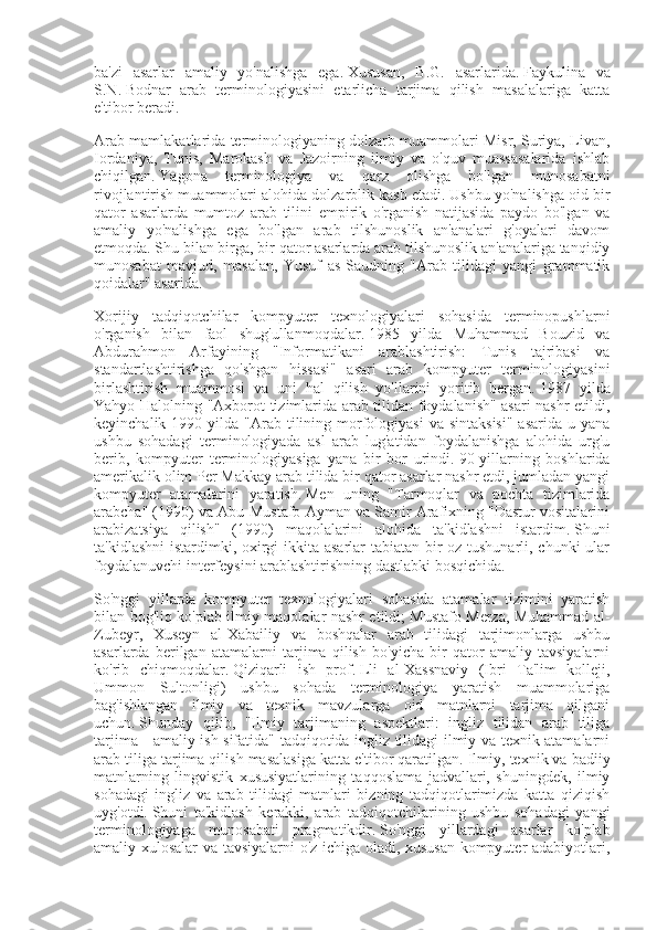 ba'zi   asarlar   amaliy   yo'nalishga   ega.   Xususan,   B.G.   asarlarida.   Faykulina   va
S.N.   Bodnar   arab   terminologiyasini   etarlicha   tarjima   qilish   masalalariga   katta
e'tibor beradi.
Arab mamlakatlarida terminologiyaning dolzarb muammolari Misr, Suriya, Livan,
Iordaniya,   Tunis,   Marokash   va   Jazoirning   ilmiy   va   o'quv   muassasalarida   ishlab
chiqilgan.   Yagona   terminologiya   va   qarz   olishga   bo'lgan   munosabatni
rivojlantirish muammolari alohida dolzarblik kasb etadi.   Ushbu yo'nalishga oid bir
qator   asarlarda   mumtoz   arab   tilini   empirik   o'rganish   natijasida   paydo   bo'lgan   va
amaliy   yo'nalishga   ega   bo'lgan   arab   tilshunoslik   an'analari   g'oyalari   davom
etmoqda.   Shu bilan birga, bir qator asarlarda arab tilshunoslik an'analariga tanqidiy
munosabat   mavjud,   masalan,   Yusuf   as-Saudning   "Arab   tilidagi   yangi   grammatik
qoidalar" asarida.
Xorijiy   tadqiqotchilar   kompyuter   texnologiyalari   sohasida   terminopushlarni
o'rganish   bilan   faol   shug'ullanmoqdalar.   1985   yilda   Muhammad   Bouzid   va
Abdurahmon   Arfayining   "Informatikani   arablashtirish:   Tunis   tajribasi   va
standartlashtirishga   qo'shgan   hissasi"   asari   arab   kompyuter   terminologiyasini
birlashtirish   muammosi   va   uni   hal   qilish   yo'llarini   yoritib   bergan.   1987   yilda
Yahyo Halolning "Axborot tizimlarida arab tilidan foydalanish" asari nashr etildi,
keyinchalik  1990 yilda  "Arab  tilining morfologiyasi  va  sintaksisi"   asarida  u yana
ushbu   sohadagi   terminologiyada   asl   arab   lug'atidan   foydalanishga   alohida   urg'u
berib,   kompyuter   terminologiyasiga   yana   bir   bor   urindi.   90-yillarning   boshlarida
amerikalik olim Per Makkay arab tilida bir qator asarlar nashr etdi, jumladan yangi
kompyuter   atamalarini   yaratish.   Men   uning   "Tarmoqlar   va   pochta   tizimlarida
arabcha" (1990) va Abu-Mustafo Ayman va Samir Arafixning "Dastur vositalarini
arabizatsiya   qilish"   (1990)   maqolalarini   alohida   ta'kidlashni   istardim.   Shuni
ta'kidlashni  istardimki, oxirgi ikkita asarlar tabiatan bir oz tushunarli, chunki ular
foydalanuvchi interfeysini arablashtirishning dastlabki bosqichida.
So'nggi   yillarda   kompyuter   texnologiyalari   sohasida   atamalar   tizimini   yaratish
bilan bog'liq ko'plab ilmiy maqolalar nashr etildi;   Mustafo Merza, Muhammad al-
Zubeyr,   Xuseyn   al-Xabailiy   va   boshqalar   arab   tilidagi   tarjimonlarga   ushbu
asarlarda   berilgan   atamalarni   tarjima   qilish   bo'yicha   bir   qator   amaliy   tavsiyalarni
ko'rib   chiqmoqdalar.   Qiziqarli   ish   prof.   Lli   al-Xassnaviy   (Ibri   Ta'lim   kolleji,
Ummon   Sultonligi)   ushbu   sohada   terminologiya   yaratish   muammolariga
bag'ishlangan   ilmiy   va   texnik   mavzularga   oid   matnlarni   tarjima   qilgani
uchun.   Shunday   qilib,   "Ilmiy   tarjimaning   aspektlari:   ingliz   tilidan   arab   tiliga
tarjima - amaliy ish sifatida" tadqiqotida ingliz tilidagi ilmiy va texnik atamalarni
arab tiliga tarjima qilish masalasiga katta e'tibor qaratilgan.   Ilmiy, texnik va badiiy
matnlarning   lingvistik   xususiyatlarining   taqqoslama   jadvallari,   shuningdek,   ilmiy
sohadagi   ingliz   va   arab   tilidagi   matnlari   bizning   tadqiqotlarimizda   katta   qiziqish
uyg'otdi.   Shuni   ta'kidlash   kerakki,   arab   tadqiqotchilarining   ushbu   sohadagi   yangi
terminologiyaga   munosabati   pragmatikdir.   So'nggi   yillardagi   asarlar   ko'plab
amaliy xulosalar va tavsiyalarni o'z ichiga oladi, xususan kompyuter adabiyotlari, 