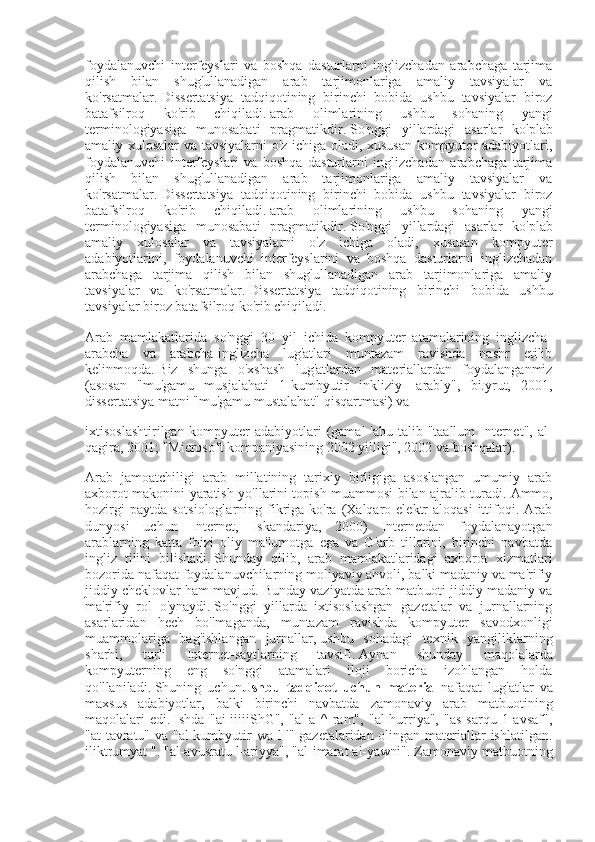 foydalanuvchi   interfeyslari   va   boshqa   dasturlarni   inglizchadan   arabchaga   tarjima
qilish   bilan   shug'ullanadigan   arab   tarjimonlariga   amaliy   tavsiyalar   va
ko'rsatmalar.   Dissertatsiya   tadqiqotining   birinchi   bobida   ushbu   tavsiyalar   biroz
batafsilroq   ko'rib   chiqiladi.   arab   olimlarining   ushbu   sohaning   yangi
terminologiyasiga   munosabati   pragmatikdir.   So'nggi   yillardagi   asarlar   ko'plab
amaliy xulosalar va tavsiyalarni o'z ichiga oladi, xususan kompyuter adabiyotlari,
foydalanuvchi   interfeyslari   va   boshqa   dasturlarni   inglizchadan   arabchaga   tarjima
qilish   bilan   shug'ullanadigan   arab   tarjimonlariga   amaliy   tavsiyalar   va
ko'rsatmalar.   Dissertatsiya   tadqiqotining   birinchi   bobida   ushbu   tavsiyalar   biroz
batafsilroq   ko'rib   chiqiladi.   arab   olimlarining   ushbu   sohaning   yangi
terminologiyasiga   munosabati   pragmatikdir.   So'nggi   yillardagi   asarlar   ko'plab
amaliy   xulosalar   va   tavsiyalarni   o'z   ichiga   oladi,   xususan   kompyuter
adabiyotlarini,   foydalanuvchi   interfeyslarini   va   boshqa   dasturlarni   inglizchadan
arabchaga   tarjima   qilish   bilan   shug'ullanadigan   arab   tarjimonlariga   amaliy
tavsiyalar   va   ko'rsatmalar.   Dissertatsiya   tadqiqotining   birinchi   bobida   ushbu
tavsiyalar biroz batafsilroq ko'rib chiqiladi.
Arab   mamlakatlarida   so'nggi   30   yil   ichida   kompyuter   atamalarining   inglizcha-
arabcha   va   arabcha-inglizcha   lug'atlari   muntazam   ravishda   nashr   etilib
kelinmoqda.   Biz   shunga   o'xshash   lug'atlardan   materiallardan   foydalanganmiz
(asosan   "mu'gamu   musjalahati   1-kumbyutir   inkliziy   -arably",   bi.yrut,   2001,
dissertatsiya matni "mu'gamu mustalahat" qisqartmasi) va
ixtisoslashtirilgan kompyuter adabiyotlari (gamal  'abu talib "taallum  Internet", al-
qagira, 2001; "Microsoft kompaniyasining 2002 yilligi", 2002 va boshqalar).
Arab   jamoatchiligi   arab   millatining   tarixiy   birligiga   asoslangan   umumiy   arab
axborot makonini yaratish yo'llarini topish muammosi bilan ajralib turadi.   Ammo,
hozirgi   paytda  sotsiologlarning fikriga  ko'ra  (Xalqaro  elektr   aloqasi  ittifoqi.  Arab
dunyosi   uchun   Internet,   Iskandariya,   2000)   Internetdan   foydalanayotgan
arablarning   katta   foizi   oliy   ma'lumotga   ega   va   G'arb   tillarini,   birinchi   navbatda
ingliz   tilini   bilishadi.   Shunday   qilib,   arab   mamlakatlaridagi   axborot   xizmatlari
bozorida nafaqat foydalanuvchilarning moliyaviy ahvoli, balki madaniy va ma'rifiy
jiddiy cheklovlar ham mavjud.   Bunday vaziyatda arab matbuoti jiddiy madaniy va
ma'rifiy   rol   o'ynaydi.   So'nggi   yillarda   ixtisoslashgan   gazetalar   va   jurnallarning
asarlaridan   hech   bo'lmaganda,   muntazam   ravishda   kompyuter   savodxonligi
muammolariga   bag'ishlangan   jurnallar,   ushbu   sohadagi   texnik   yangiliklarning
sharhi,   turli   Internet-saytlarning   tavsifi.   Aynan   shunday   maqolalarda
kompyuterning   eng   so'nggi   atamalari   iloji   boricha   izohlangan   holda
qo'llaniladi.   Shuning   uchun Ushbu tadqiqot	 uchun	 material   nafaqat   lug'atlar   va
maxsus   adabiyotlar,   balki   birinchi   navbatda   zamonaviy   arab   matbuotining
maqolalari   edi.   Ishda   "ai-iiiiiShG",   "al-a   ^   ram",   "al-hurriya",   "as-sarqu   1-avsaf",
"at-tavratu" va "al-kumbyutir wa l-'" gazetalaridan olingan materiallar ishlatilgan.
iliktrumyat ".   "al-avusratu l-ariyya", "al-imarat al-yawni".   Zamonaviy matbuotning 