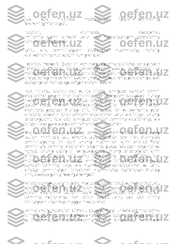 juda   katta   miqdordagi   materiallaridan   foydalanish   tadqiqotning
ishonchliligini   aniqlaydi   .
Tadqiqot   ,   shuningdek,   ekstralvinizu
omillarning   ta'sirini   ko'rsatish   uchun   arab   Internetidagi   ayrim   parchalarning
iqtiboslaridan foydalangan
ushbu   soha   terminologiyasini   shakllantirish   muammolariga   mahalliy
so'zlovchilarning munosabatini namoyish etish.
Tadqiqot maqsadi:	 1)   arab   tili   zamonaviy   hayotning   talablariga   qanday   javob
berishini,   bu   sohada   qanday   tendentsiyalarni   kuzatish   mumkinligini:   o'z
mablag'laridan   foydalanish,   to'g'ridan-to'g'ri   qarz   olish,   nogironlar   va   hk.;   2)   qarz
olishga qanday moslashishini kuzatish   , ma'lum bir vaqt ichida yana ahamiyat kasb
etadigan yangi ma'noga   ega	
 bo'lgan   so'zlarni kuzatish   .
Ba'zi   hollarda,   tadqiqot   arab   va   rus   tillarida   kompyuter   atamalari   tizimini
shakllantirish   jarayoni   bilan   bog'liq   bo'lgan   tendentsiyalarni   taqqoslaydi.   Bunday
o'xshashliklarni   amalga   oshirish   juda   oqilona,   chunki   bu   terminologik   tizimlar
dastlab   shunga   o'xshash   ekstralvatsionistik   omillar   ta'siri   ostida   o'xshash
sharoitlarda   yaratilgan.   Shunday   qilib,   biz   nafaqat   fan   va   texnikaning   yangi
sohalarida   televizion   fanlar   tizimlarini   shakllantirish   uchun   xos   bo'lgan   umumiy
tendentsiyalarni,   balki   arab   kompyuter   atamalari   tizimining   shakllanishiga   xos
bo'lgan o'ziga xos xususiyatlarni ham aniqlashimiz mumkin.
Maqolada   arab   tilidagi   kompyuter   terminologik   tizimini   to'ldirishning   asosiy
usullari:   morfologik   usul,   semantik   usul,   chet   eldan   qarz   olish,   shuningdek
terminologiyaning   bir   qator   umumiy   muammolari   ko'rib   chiqiladi.   Yangi
terminologik   tizimning   shakllanishi   jarayonida   yuzaga   keladigan   jarayonlar   va
natijada   umumiy   adabiy   til   evolyutsiyasining   umumiy   tendentsiyalari   ko'rib
chiqish   uchun   taqdim   etildi.   Ushbu   jarayonlarning   xronologik   jihati   ham
muhokama   uchun   taqdim   etiladi.   Ishning   alohida   bo'limlari   arab   kompyuter
atamalari   tizimining   o'ziga   xos   muammolariga,   standartlashtirish   va   ushbu
sohadagi   terminologiyani   birlashtirish   muammolariga   bag'ishlangan.   Shunday
qilib,   dissertatsiyaning   nazariy	
 ahamiyati
ish arab atamashunosligi bo'yicha mavjud asarlarni to'ldiradi va rivojlantiradi, shu
sababli bir qator kam o'rganilgan jihatlarni batafsil o'rganadi.   Tadqiqot shuningdek,
so'zlarni   shakllantirish   usullarini   batafsil   tavsiflab   beradigan   arab   grammatikasi
tizimining   rivojlanishiga   ham   e'tibor   qaratadi.   Ushbu   asar   arab   tilining
tipologiyasini o'rganishga muayyan hissa qo'shadi.
Ishning   amaliy   materiallari   ROSNOU   (Rossiya   Yangi   Universiteti)   ning   tarjima
bo'limida arab tilini o'qitishda   sinovdan	
 o'tkazildi   .   Tadqiqotning asosiy qoidalari
va   olingan   natijalar   Sharqshunoslarning   37-Jahon   Kongressida,   "Lomonosov- 