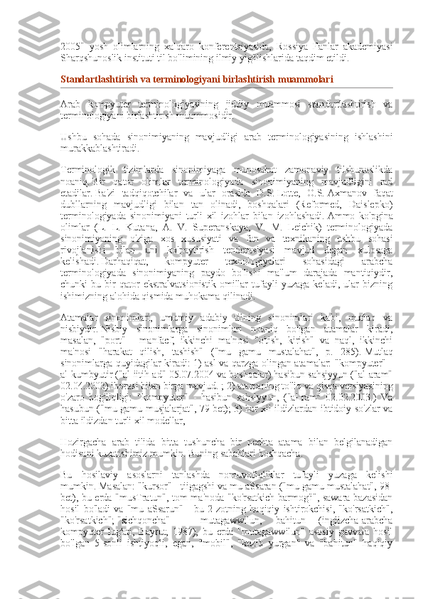 2005"   yosh   olimlarning   xalqaro   konferentsiyasida,   Rossiya   Fanlar   akademiyasi
Sharqshunoslik instituti til bo'limining ilmiy yig'ilishlarida taqdim etildi.
Standartlashtirish va	 terminologiyani	 birlashtirish	 muammolari
Arab   kompyuter   terminologiyasining   jiddiy   muammosi   standartlashtirish   va
terminologiyani birlashtirish muammosidir.
Ushbu   sohada   sinonimiyaning   mavjudligi   arab   terminologiyasining   ishlashini
murakkablashtiradi.
Terminologik   tizimlarda   sinonimiyaga   munosabat   zamonaviy   tilshunoslikda
noaniq.   Bir   qator   olimlar   terminologiyada   sinonimiyaning   mavjudligini   rad
etadilar.   Ba'zi   tadqiqotchilar   va   ular   orasida   D.S.   Lotte,   O.S.   Axmanov   faqat
dubllarning   mavjudligi   bilan   tan   olinadi,   boshqalari   (Reformed,   Daislepko)
terminologiyada   sinonimiyani   turli   xil   izohlar   bilan   izohlashadi.   Ammo   ko'pgina
olimlar   (L.   L.   Kutana,   A.   V.   Superanskaya,   V.   M.   Leichik)   terminologiyada
sinonimiyaning   o'ziga   xos   xususiyati   va   fan   va   texnikaning   ushbu   sohasi
rivojlanishi   bilan   uni   ko'paytirish   tendentsiyasi   mavjud   degan   xulosaga
kelishadi.   Darhaqiqat,   kompyuter   texnologiyalari   sohasidagi   arabcha
terminologiyada   sinonimiyaning   paydo   bo'lishi   ma'lum   darajada   mantiqiydir,
chunki   bu   bir   qator   ekstralvatsionistik   omillar   tufayli   yuzaga   keladi,   ular   bizning
ishimizning alohida qismida muhokama qilinadi.
Atamalar   sinonimlari,   umumiy   adabiy   tilning   sinonimlari   kabi,   mutlaq   va
nisbiydir.   Nisbiy   sinonimlarga   sinonimlari   noaniq   bo'lgan   atamalar   kiradi,
masalan,   "port"   -   manfacf,   ikkinchi   ma'nosi   "o'tish,   kirish"   va   naql,   ikkinchi
ma'nosi   "harakat   qilish,   tashish"   ("mu   gamu   mustalahat",   p.   285).   Mutlaq
sinonimlarga quyidagilar kiradi: 1) asl va qarzga olingan atamalar: "kompyuter" -
al-kumbyutir ("al-iitih ad" 05.07.2004 va boshqalar) hasibun sahsjyyun ("al-aram"
02.04.2003) iborasi bilan birga mavjud. ;   2) atamaning to'liq va qisqa versiyasining
o'zaro   bog'liqligi:   "kompyuter"   -   hasibun   sahslyyun,   ("al-ram"   02.02.2003.)   Va
hasubun ("mu gamu musjalarjat", 79-bet);   3) har xil ildizlardan ibtidoiy so'zlar va
bitta ildizdan turli xil modellar,
Hozirgacha   arab   tilida   bitta   tushuncha   bir   nechta   atama   bilan   belgilanadigan
hodisani kuzatishimiz mumkin.   Buning sabablari boshqacha.
Bu   hosilaviy   asoslarni   tanlashda   nomuvofiqliklar   tufayli   yuzaga   kelishi
mumkin.   Masalan: "kursor" - tiigagshi va mu aSsaran ("mu gamu mustalahat", 98-
bet), bu erda "musTratun", tom ma'noda "ko'rsatkich barmog'i", sawara bazasidan
hosil   bo'ladi   va   "mu   aSsarun"   -   bu   2   zotning   haqiqiy   ishtirokchisi,   "ko'rsatkich",
"ko'rsatkich";   "sichqoncha"   -   mutagawwilun,   bahitun   (inglizcha-arabcha
kompyuter   lug'ati,   Bayrut,   1987),   bu   erda   "mutagawwilun"   asosiy   gavvala   hosil
bo'lgan   5-sonli   ishtiyoqli,   egan,   "mobil",   "kezib   yurgan"   va   "bahitun"   haqiqiy 