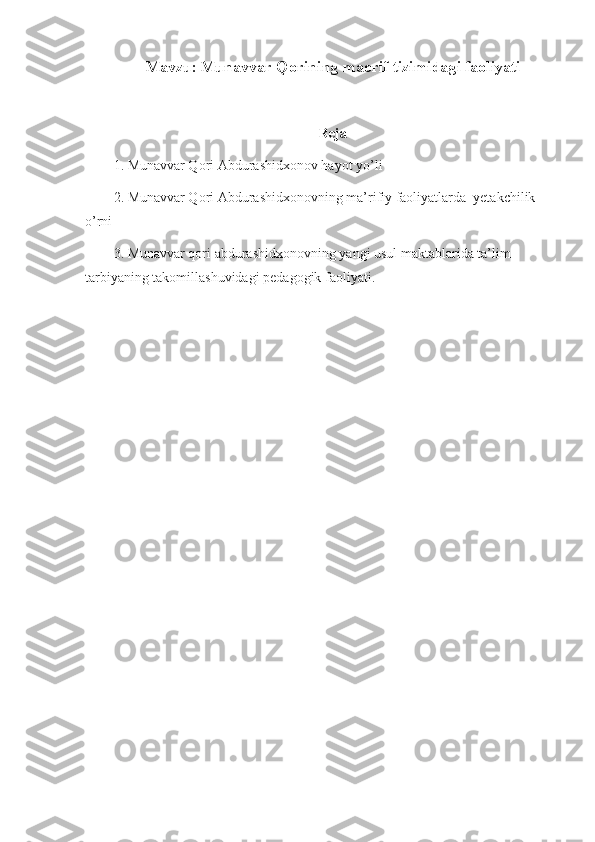 Mavzu:   Munavvar Qorining maorif tizimidagi faoliyati
Reja
1. Munavvar Qori Abdurashidxonov hayot yo’li
2. Munavvar Qori Abdurashidxonovning ma’rifiy faoliyatlarda  yetakchilik 
o’rni
3.  Munavvar qori abdurashidxonovning yangi usul maktablarida ta’lim-
tarbiyaning takomillashuvidagi pedagogik faoliyati. 