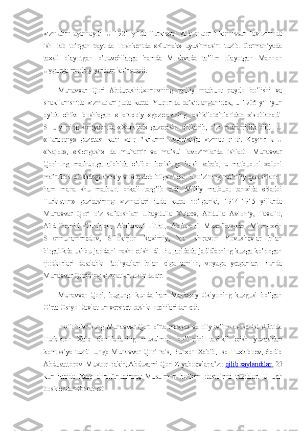 xizmatini   ayamaydi.   U   1921   yilda   Turkiston   xalq   maorifi   komissari   lavozimida
ish-   lab   to’rgan   paytida   Toshkentda   «Kumak»   uyushmasini   tuzib.   Germaniyada
taxsil   olayotgan   o’quvchilarga   hamda   Moskvada   ta’lim   ola yotgan   Mannon
Uygurga moddiy yerdam ko’rsatadi.
Munavvar   Qori   Abdurashidxonovning   milliy   matbuot   paydo   bo’lishi   va
shakllanishida   xizmatlari   juda   katta.   Yuqorida   ta’kidlanganidek,   u   1906   yil   iyun
oyida   chika   boshlagan   «Taraqqiy   «gazetasining   tashkilotchilaridan   xisoblanadi.
SHu   yilning   sentyabrida   «Xurshid»   gazetasini   chikarib,   o’zi   muharrirlik   qildi.   U
«Taraqqiy»   gazetasi   kabi   xalq   fikrlarini   uygotishga   xizmat   qildi.   Keyinrok   U
«Najot»,   «Kengash»   da   muharrir   va   ma’sul   lavozimlarda   ishladi.   Munavvar
Qorining   matbuotga   alohida   e’tibor   berishiga   bosh   sabab,   u   matbuotni   xalqni
ma’rifatli qilishdagi asosiy vosita deb bilgani edi. U o’zining ma’rifiy qarashlarini
ham   mana   shu   matbuot   orkali   targ’ib   etdi.   Milliy   matbuot   tarixida   «Sadoi
Turkiston»   gazitasining   xizmatlari   juda   katta   bo’lganki,   1914-1915   yillarda
Munavvar   Qori   o’z   safdoshlari   Ubaydulla   Xujaev,   Abdulla   Avlo niy,   Tavallo,
Abdulhamid   CHulpon,   Abdurauf   Fitrat,   Abdurauf   Muzaffarzoda,   Mirmuxsin
SHermuhammedov,   SHokirjon   Raximiy,   Nu-   shiravon   Yovushevlar   bilan
birgalikda ushbu jaridani nashr etish- di. Bu jaridada jadidlarning kuzga ko’ringan
ijodkorlari   dastlabki   faoliyatlari   bilan   elga   tanilib,   voyaga   yetganlar.   Bunda
Munavvar Qorining xizmatlari alohidadir.
Munavvar   Qori,   bugungi   kunda   ham   Markaziy   Osiyoning   kuzgusi   bo’lgan
O’rta Osiyo Davlat universiteti tashkilotchilari dan edi.
Inqilobdan sung Munavvar Qori o’rta maxsus va oliy ta’lim asoschisi sifatida
Turkiston   Xalq   dorilfununing   musulmon   bo’limini   tashkil   etish   yuzasidan
komissiya  tuzdi. Unga Munavvar  Qori  rais, Burxon Xabib, Iso Tuxtaboev, Sodiq
Abdusattorov. Muxtor Bakir, Abdusami Qori Ziyaboevlar a’zo   qilib saylandilar , 22
kun   ichida   Xalq   dorilfununining   Musulmon   bo’limi   dasto’rini   tuzdilar.   U   uch
boskichdan iborat edi. 