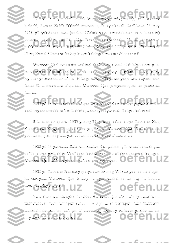 1918 yili  3 mayda dorilfununda Munavvar  Qori  rais (rek tor), Iso Tuxtaboev
birinchi,   Burxon   Xabib   ikkinchi   muovini   qilib   tayinlanadi.   Dorilfunun   13   may
1918   yil   yakshanba   kuni   (xozirgi   O’zbek   yosh   tomoshabinlar   teatri   binosida)
tantanali   ravishda   ochildi.   Dorilfununni   boshqarishda   15   ta   demokratik
tashkilotdan   45   ta   vakil   saylandi.   O’qituvchilar   soni   190   ga   yetdi.   Ular   orasida
Fitrat, Kamol SHams va boshqa kuzga ko’ringan mutaxassislar bor edi.
Munavvar Qori ovrupacha usuldagi dorilfunun tashkil etish bilan birga qator
madrasalarni   islox   xilishni   va   ularda   asosan   dunyoviy   bilimlarni   o’qitib,   milliy
ziyolilar yetkazishni taklif etdi. SHunga kura, 1923 yildan yangi usul buyicha anik
fanlar   30   ta   madrasada   o’qitiladi.   Munavvar   Qori   jamiyatning   har   bir   jabxasida
faol edi.
1923 yil 28 avgustda bo’lib o’tgan Xalq Maorif Komissarligi yigilishning 20-
sonli bayonnomasida ko’rsatilishicha, u shikoyat byurosida faoliyat ko’rsatadi.
SHu bilan bir qatorda 1923 yilning 29 aprelida bo’lib o’tgan Turkiston Xalq
Komissarlari   Kengashining   qo’shma   yig’ilishida   Munavvar   Qori   faol   katnashib,
yeshlarning jismoniy tarbiyasi va kamoloti turrisida ma’ruza qiladi.
1923 yil 14 yanvarda Xalq komissarlari Kengashining T. Risqulov raisligida
bo’lib   o’tgan   yigilishida   Vakf   bosh   boshqarmasini   tasdiqlash   masalasi   kurilgan.
Munavvar Qori ushbu xay’atining a’zosi qilib saylangan.
1920 yil Turkiston Markaziy ijroiya qumitasining VII sessiyasi bo’lib o’tgan.
Bu   sessiyada   Munavvar   Qori   Sirdaryo   viloyati   kurilish   ishlari   buyicha   boshqa
ruvchi etib tayinlangan.
Yana   shuni   alohida   aytish   kerakki,   Munavvar   Qori   o’z   ma’ri fiy   qarashlarini
teatr truppasi orqali ham ilgari surdi. U 1913 yilda ish boshlagan Turon truppasini
tashkilotchilaridan   biri   bo’lgan.   U   truppaning   tashkiliy   va   tadbiriy   ishlarida   doi
miy ravishda katnashib kelgan. 