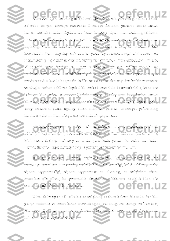 Munavvar Qori teatrning xalqni ma’rifat uchun tarbiyalashdagi rolini alohida
ko’rsatib   bergani   dixxatga   sazovordir.U   xalqqa   fikrlarini   yetkazib   berish   uchun
har-xil   uxshatishlardan   foydalandi.   Teatr   taraxkiy   etgan   mamlakatning   ishlarini
misollar   orxali   tushuntirish   eng   muximi,   millatning   obrusi   va   nomusi   teatr   bilan
boglixligini   alohida   uqdirdi.   Munavvar   Qori   teatrni   «   Ulug’lar   maktabi»   deb
tasvirladi.U fikrini quyidagi so’zlar bilan yakunlaydi; «Bas, bizga bu bildiruvchi va
o’rganuvchi yolgiz teatr saxnasidir. Sa’niy nafisini tark xilmok kerakdurki, oni tark
xildiruvchi   yana   jamiyat   va   teatr   vositasida   ochilgan   milliy   maktab   va
madrasalarimizdur. SHu sababli hamiyatli yoshlarimizdan bu teatrlarga faqat uyin
masharabozlik kuz ila boqmasin. Millat va axloqjixatdan eng ibratlar bir munozara
va uluglar  uchun ochilgan foydali  bir  maktab nazari  ila boxmoxlarini  ojizona  arz
istiroxat kilur- miz». Munavvar Qorining teatrga bunday katta baxo berishi uchun
bilimlari, dunyoharashi nixoyada keng ekanligini ko’rsatadi. CHunki u yoshligidan
diniy   axidalarni   puxta   egallay   bilish   bilan   bir   qatorda,   taraxxiyot   yo’llarining
barcha xirralarini Ham o’ziga xos ravishda o’rgangan edi,
Bu   taraxxiyparvar   inson   o’zi   ma’rifat   tarkatish   bilan   bir   qatorda,   ma’rifat
uchun jon kuydiradigan ijodkorlarga keng ravishda yordam berdi. U ijodkorlarning
kitob   nashr   etishiga   ma’naviy   tomondan   juda   katta   yerdam   ko’rsatdi.   Jumladan
Hamza Xakimzodaga bunday bekiyos yordam ko’rsatganligi ma’lum.
Xullas,   Munavvar   Qorining   ma’rifatparvarlik   faoliyati   serqirra   va   bir
maqsadga qaratilgan: u insonning ma’rifatli bo’lishi zarurligi, ko’zi ochilmaguncha
vijdoni   uygonmasligi,   vijdoni   uygonmasa   na   o’zining,   na   xalqining   erkini
muxofaza   qila   olishi,   bu   iymonsizlik   ekanini   mutafakkirona   noziklik   bilan   o’z
asarlarida turli shakllarda ifoda etadi.
U har doim aytar edi: «Turkiston xalqining boshina kelgan falokatlar har biri
yolgiz   nodonlik   va   maorifsizlik   orkasidangina   bulronligi   har   kimga   ma’lumdir»,
Munavvar   Qorining   no donlik   va   falokatlardan   kutulish   avvalo   maorif   vositasida
bo’lishini qayta-qayta ta’kidlaydi. 