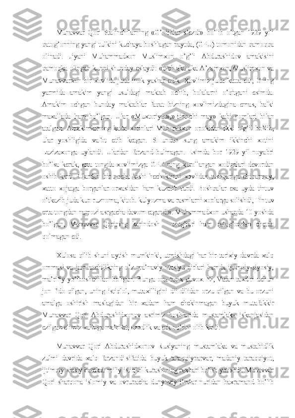 Munavvar   Qori   Stalinchilarning   «G’oliblar   s’ezdi»   bo’lib   o’tgan   1929   yili
qatog’onning yangi tulkini kuchaya boshlagan paytda, (GPU) tomonidan qamoqqa
olinadi.   Jiyani   Muhammadxon   Muslimxon   o’g’li   Abdurashidov   amakisini
qamoqka olingan kunni shunday eslaydi: «Uch aka uka A’zamxon, Muslimxon va
Munavvarxon   bir   xovlida   juda   inok   yashar   edik.   Xovlimiz   juda   katta   edi,   Uning
yarmida   amakim   yangi   usuldagi   maktab   ochib,   bolalarni   o’qitgani   esimda.
Amakim   ochgan   bunday   maktablar   faqat   bizning   xovlimizdagina   emas,   balki
maxallada   ham   bo’lgan.   Ular   «Muxtoriyat»,»Birinchi   may»   kabi   nomlari   bi lan
atalgan.   Amakimlarning   katta   xotinlari   Muborakxon   opokidan   ikki   o’g’il   bo’lib,
ular   yoshligida   vafot   etib   ketgan.   SHundan   sung   amakim   ikkinchi   xotini
Lazizaxonga   uylandi.   Ulardan   farzand   bulmagan.   Esimda   bor   1929   yil   noyabri
bo’lsa   kerak,   erta   tongda   xovlimizga   GPU   ning   kurollangan   xodimlari   devordan
oshib   kirdi.   Ulardan   bir   necha   kishi   hech   kimni   xovlidan   tashqariga   chiqarmay,
xatto   xojatga   borganlar   orxasidan   ham   kuzatib   turdi.   Boshqalar   esa   uyda   tintuv
o’tkazib juda kup ruznoma, kitob. kulyozma va rasmlarni xoplarga solishdi, Tin tuv
erta tongdan namozi asrgacha davom etgandi». Muhammadxon ushanda 10 yoshda
bo’lgan,   Munavvar   Qorining   karindosh   -   urug’lari   ham   qatog’ondan   chetda
qolmagan edi.
Xulosa   qilib   shuni   aytish   mumkinki,   utmishdagi   har   bir   tarixiy   davrda   xalq
ommasi  va  jamoatchilikning  o’z  ma’naviy  otasiyu  pirlari  hamda   ijtimoiy-siyosiy,
ma’rifiy  yo’lboshchilari  bo’lgan. Bunga  ona  tarix guvox.  El,  Vatan taxdiri  uchun
jon   fido   qilgan,   uning   istiqlol,   mutaxilligini   dil-dilidan   orzu   qilgan   va   bu   orzuni
amalga   oshirish   maslagidan   bir   xadam   ham   chekinmagan   buyuk   mutafakkir
Munavvar   Qori   Abdurashidxonov   asrimiz   boshlarida   mustamlaka   iskanjasidan
ezilgan elimiz xalbiga ma’rifat, ozodlik va erk no’rini olib kirdi.
Munavvar   Qori   Abdurashidxonov   Rusiyaning   mustamlaka   va   mustabidlik
zulmi   davrida   xalq   farzandi   sifatida   buyuk   taraqqiyparvar,   madaniy   taraqqiyot,
ijtimoiy-siesiy harakat-miliy istiqlol kurashining raxbari bo’lib yetishdi. Munavvar
Qori   sharqona   islomiy   va   ovrupacha   dunyoviy   ilmlar   nuridan   baxramand   bo’lib 