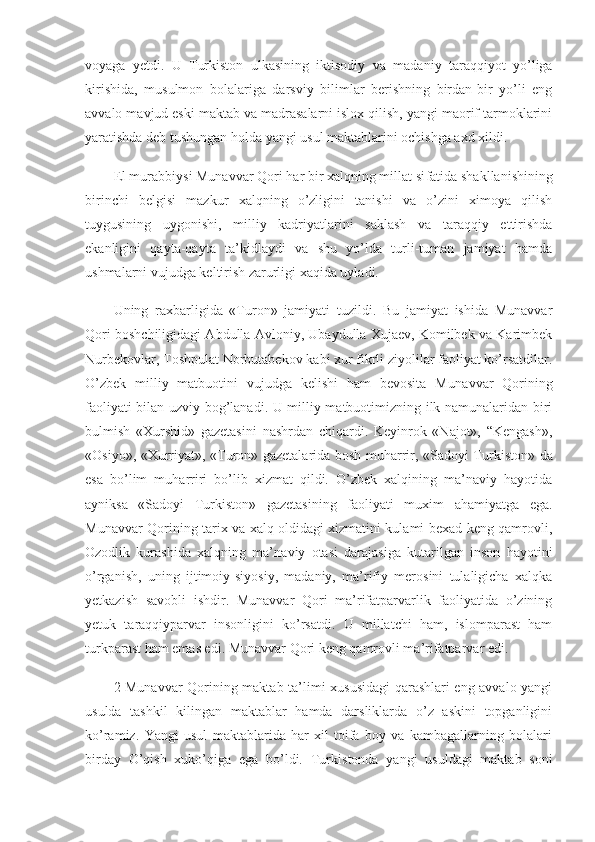 voyaga   yetdi.   U   Turkiston   ulkasining   iktisodiy   va   mada niy   taraqqiyot   yo’liga
kirishida,   musulmon   bolalariga   darsviy   bilimlar   berishning   birdan-bir   yo’li   eng
avvalo mavjud eski maktab va madrasalarni islox qilish, yangi maorif tarmoklarini
yaratishda deb tushungan holda yangi usul maktablarini ochishga axd xildi.
El murabbiysi Munavvar Qori har bir xalqning millat si fatida shakllanishining
birinchi   belgisi   mazkur   xalqning   o’zligini   tanishi   va   o’zini   ximoya   qilish
tuygusining   uygonishi,   milliy   kadriyatlarini   saklash   va   taraqqiy   ettirishda
ekanligini   qayta-qayta   ta’kidlaydi   va   shu   yo’lda   turli-tuman   jamiyat   hamda
ushmalarni vujudga keltirish zarurligi xaqida uyladi.
Uning   raxbarligida   «Turon»   jamiyati   tuzildi.   Bu   jamiyat   ishida   Munavvar
Qori boshchiligidagi Abdulla Avloniy, Ubaydulla Xujaev, Komilbek va Karimbek
Nurbekovlar, Toshpulat Norbutabekov kabi xur fikrli ziyolilar faoliyat ko’rsatdilar.
O’zbek   milliy   matbuotini   vujudga   kelishi   ham   bevosita   Mu navvar   Qorining
faoliyati bilan uzviy bog’lanadi. U milliy matbuotimizning ilk namunalaridan biri
bulmish   «Xurshid»   gazetasini   nashrdan   chiqardi.   Keyinrok   «Najot»,   “Kengash»,
«Osiyo», «Xurriyat», «Turon» gazetalarida bosh muharrir, «Sadoyi Tur kiston» da
esa   bo’lim   muharriri   bo’lib   xizmat   qildi.   O’zbek   xalqining   ma’naviy   hayotida
ayniksa   «Sadoyi   Turkiston»   gazetasining   faoliyati   muxim   ahamiyatga   ega.
Munavvar Qorining tarix va xalq oldidagi xizmatini kulami bexad keng qamrovli,
Ozodlik   kurashida   xalqning   ma’na viy   otasi   darajasiga   kutarilgan   inson   hayotini
o’rganish,   uning   ijtimoiy-siyosiy,   madaniy,   ma’rifiy   merosini   tulaligicha   xalqka
yetkazish   savobli   ishdir.   Munavvar   Qori   ma’rifatparvarlik   faoliyatida   o’zining
yetuk   taraqqiyparvar   insonligini   ko’rsatdi.   U   millatchi   ham,   islomparast   ham
turkparast ham emas edi. Munavvar Qori keng qamrovli ma’rifatparvar edi.
2 Munavvar Qorining maktab ta’limi xususidagi qarashlari eng avvalo yangi
usulda   tashkil   kilingan   maktablar   hamda   darsliklarda   o’z   askini   topganligini
ko’ramiz.   Yangi   usul   maktablarida   har-xil   toifa   boy   va   kambagallarning   bolalari
birday   O’qish   xuko’qiga   ega   bo’ldi.   Tur kistonda   yangi   usuldagi   maktab   soni 