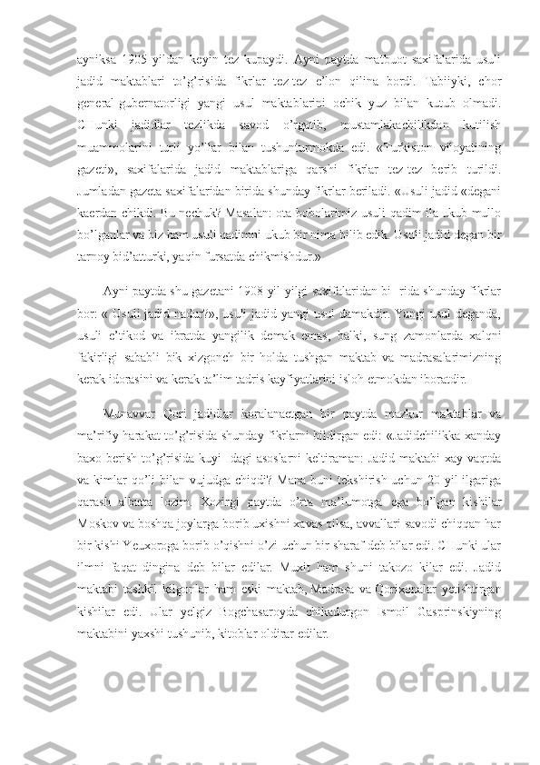 ayniksa   1905   yildan   keyin   tez   kupaydi.   Ayni   paytda   matbuot   saxifalarida   usuli
jadid   maktablari   to’g’risida   fikrlar   tez-tez   e’lon   qilina   bordi.   Tabiiyki,   chor
general-gubernatorligi   yangi   usul   maktablarini   ochik   yuz   bilan   kutub   olmadi.
CHunki   jadidlar   tezlikda   savod   o’rgatib,   mustamlakachilikdan   kutilish
muammolarini   turli   yo’llar   bilan   tushunturmokda   edi.   «Turkiston   viloyatining
gazeti»,   saxifalarida   jadid   maktablariga   qarshi   fikrlar   tez-tez   berib   turildi.
Jumladan gazeta saxifalaridan birida shunday fikrlar beriladi. «Usuli jadid «degani
kaerdan chikdi. Bu nechuk? Masalan: ota-bobolarimiz usuli qadim ila ukub mullo
bo’lganlar va biz ham usuli qadimni ukub bir nima bilib edik. Usuli jadid degan bir
tarnoy bid’atturki, yaqin fursatda chikmishdur.»
Ayni paytda shu gazetani 1908 yil yilgi saxifalaridan bi- rida shunday fikrlar
bor: « Usuli  jadid nadur?», usuli jadid yangi  usul damakdir. Yangi usul deganda,
usuli   e’tikod   va   ibratda   yangilik   demak   emas,   balki,   sung   zamonlarda   xalqni
fakirligi   sababli   bik   xizgonch   bir   holda   tushgan   maktab   va   madrasalarimizning
kerak idorasini va kerak ta’lim tadris kayfiyatlarini isloh etmokdan iboratdir.
Munavvar   Qori   jadidlar   koralanaetgan   bir   paytda   mazkur   maktablar   va
ma’rifiy harakat to’g’risida shunday fikrlarni bildirgan edi: «Jadidchilikka xanday
baxo berish to’g’risida kuyi-  dagi asoslarni  keltiraman:  Jadid maktabi xay vaqtda
va  kimlar  qo’li   bilan  vujudga  chiqdi?  Mana   buni   tekshirish  uchun   20  yil  ilgariga
qarash   albatta   lozim.   Xozirgi   paytda   o’rta   ma’lumotga   ega   bo’lgan   kishilar
Moskov va boshqa joylarga borib uxishni xavas qilsa, avvallari savodi chiqqan har
bir kishi Yeuxoroga borib o’qishni o’zi uchun bir sharaf deb bilar edi. CHunki ular
ilmni   faqat   dingina   deb   bilar   edilar.   Muxit   ham   shuni   takozo   kilar   edi.   Jadid
maktabi   tashkil   kilgonlar   ham   eski   maktab,   Madrasa   va   Qorixonalar   yetishtirgan
kishilar   edi.   Ular   yelgiz   Bogchasaroyda   chikadurgon   Ismoil   Gasprinskiyning
maktabini yaxshi tushunib, kitoblar oldirar edilar. 