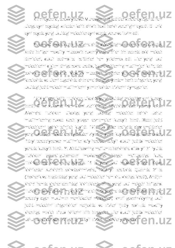 Ko’rinayaptiki, taraxxiyparvar Munavvar Qori jadidlar xoralanayotganda ham
ularga ayni paytdagi xolatdan kelib chixib baxo berish zarurligini aytadi. CHunki
ayni paytda yangi usuldagi maktablar ayni vaqtda zarur va lozim edi.
Yangi usul maktablarini faqatgina chor xukumatigina emas, chor xukumatiga
sodiq   bo’lgan   maxalliy   mutaassib   ruxoniylar,shu   bilan   bir   qatorda   eski   maktab
domlalari,   «usuli   qadim»   ta-   rafdorlari   ham   yoktirmas   edi.   Ular   yangi   usul
maktablarini «Islom diniga raxna uradi», bu maktablarning muallimlari kofir, deb
tashviqot   olib   borganlar.   Maxalliy   mutaassib   dindorlar   yangi   usul   maktablarini
koralashda va ularni tugatishda chor amaldorlariga yordam berib to’rganlar, yangi
usuldagi jadid maktabi muallimlarini yomonlashdan o’zlarini tiymaganlar.
1908 yillarga kelib, Turkiston ulkasida yangi usuldagi maktablar soni kupaya
bordi.   CHor   xukumati   ham   ularni   zurlik   bilan   bekitishga   kurbi   yetmay   koldi.
Aksincha   Turkiston   ulkasiga   yangi   usuldagi   maktablar   ochish   uchun
muallimlarning   ruxsat   surab   yozgan   arznomalari   kupayib   bordi.   Xatto   jadid
maktabla rini   ochish   ta’njlab   kuyildi.   1910-19»   yillar   oraligida   chor   amaldorlari
yangi   usuldagi   maktablarning   50  dan   ziyodini   yopib   kuydi.  SHunga   karamasdan,
fidoyi   taraqqiyparvar   muallimlar   sa’y-harakati   tufayli   «usuli   jadid»   maktablari
yanada kupayib bordi. Y. Abdullaevning ma’lumot  berishicha  «19» yil  31 iyulda
Turkiston   general-gubernatori   maxkamasiga   bergan   ma’lumotiga   kura,
Toshkentning   eski   shahar   kismida   16   ta   yangi   usul   maktabi   bo’lgan.   Keksa
kishilardan   surishtirib   ashvdtashimizcha,   1917   yil   arafasida   Quqonda   24   ta
(Besharik va Bogdoddagi yangi usul maktablari ham shu xisobga kiradi), Andijon
shahri   hamda   shahar   atrofidagi   kishloklarda   34   ta   yangi   usul   maktabi   bo’lgan».
Turkistonda yangi usul  maktablarining alohida yagona dasturi bulmagan. Jadidlar
taraqqiy   etgan   musulmon   mamlakatlari   mak tablari,   Ismoil   gasprinskiyning   usuli
jadid   maktabini   o’rganishlari   natijasida   va   o’zlari   ijodiy   ravi щ da   maxalliy
sharoitga   moslab   o’quv   ishlarini   olib   borganlar.   Ular   «usuli   jadid»   maktablari
uchun darsliklar kam bo’lganligi tufayli o’zlari darsliklar yozganlar. 