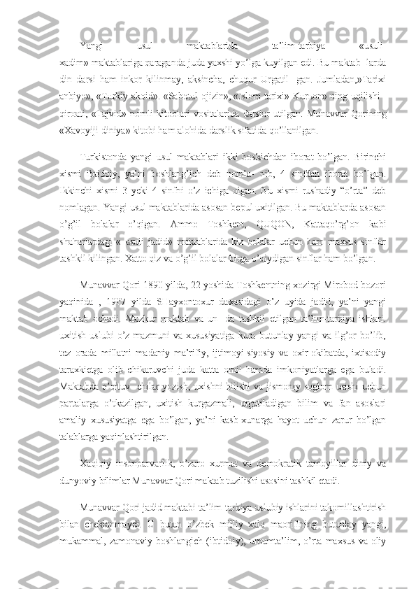 Yangi   usul   maktablarida   ta’lim-tarbiya   «usuli-
xadim»   maktablariga   qaraganda juda yaxshi yo’lga kuyilgan edi. Bu maktab- larda
din   darsi   ham   inkor   kilinmay,   aksincha,   chuqur   Urgatil-   gan.   Jumladan,»Tarixi
anbiyo», «Turkiy akoid». «Sabotul ojizin», «Islom tarixi» Kur ь on» ning uqilishi -
qiroati,   «Tajvid»   nomli   kitoblari   vositalarida   darslar   utilgan.   Mu navvar   Qorining
«Xavoyiji diniya» kitobi ham alohida darslik sifatida qo’llanilgan.
Turkistonda   yangi   usul   maktablari   ikki   boskichdan   iborat   bo’lgan.   Birinchi
xismi   ibtidoiy,   ya’ni   boshlang’ich   deb   nomla-   nib,   4   sinfdan   iborat   bo’lgan.
Ikkinchi   xismi   3   yeki   4   sinfni   o’z   ichiga   olgan.   Bu   xismi   rushadiy   “o’rta”   deb
nomlagan. Yangi usul maktablarida asosan bepul uxitilgan. Bu maktablarda asosan
o’g’il   bolalar   o’qigan.   Ammo   Toshkent,   QUQON,   Kattaqo’rg’on   kabi
shaharlardagi   «   usuli   jadid»   maktablarida   kiz   bolalar   uchun   ham   maxsus   sinflar
tashkil kilingan. Xatto qiz va o’g’il bolalar birga o’qiydigan sinflar ham bo’lgan.
Munavvar Qori 1890 yilda, 22 yoshida Toshkentning xozirgi Mirobod bozori
yaqinida   ,   1907   yilda   SHayxontoxur   daxasidagi   o’z   uyida   jadid,   ya’ni   yangi
maktab   ochadi.   Mazkur   maktab   va   un-   da   tashkil   etilgan   ta’lim-tarbiya   ishlari.
uxitish   uslubi   o’z   mazmuni   va   xususiyatiga   kura   butunlay  yangi   va  ilg’or   bo’lib,
tez   orada   millatni   madaniy   ma’rifiy,   ijtimoyi-siyosiy   va   oxir-okibatda,   ixtisodiy
taraxkietga   olib   chikaruvchi   juda   katta   omil   hamda   imkoniyatlarga   ega   buladi.
Maktabda o’qituv- chilar  yozish,  uxishni  bilishi  va jismoniy soglom  usishi  uchun
partalarga   o’tkazilgan,   uxitish   kurgazmali,   urgatiladigan   bilim   va   fan   asoslari
amaliy   xususiyatga   ega   bo’lgan,   ya’ni   kasb-xunarga   hayot   uchun   zarur   bo’lgan
talablarga yaqinlashtirilgan.
Xaqiqiy   insonparvarlik,   o’zaro   xurmat   va   demokratik   tamoyillar   diniy   va
dunyoviy bilimlar Munavvar Qori maktab tuzilishi asosini tashkil etadi.
Munavvar Qori jadid maktabi ta’lim-tarbiya uslubiy ishlarini takomillashtirish
bilan   cheklanmaydi.   U   butun   o’zbek   milliy   xalq   maorifining   butunlay   yangi,
mukammal, zamonaviy  boshlangich  (ibtidoiy),  umumta’lim, o’rta  maxsus   va oliy 