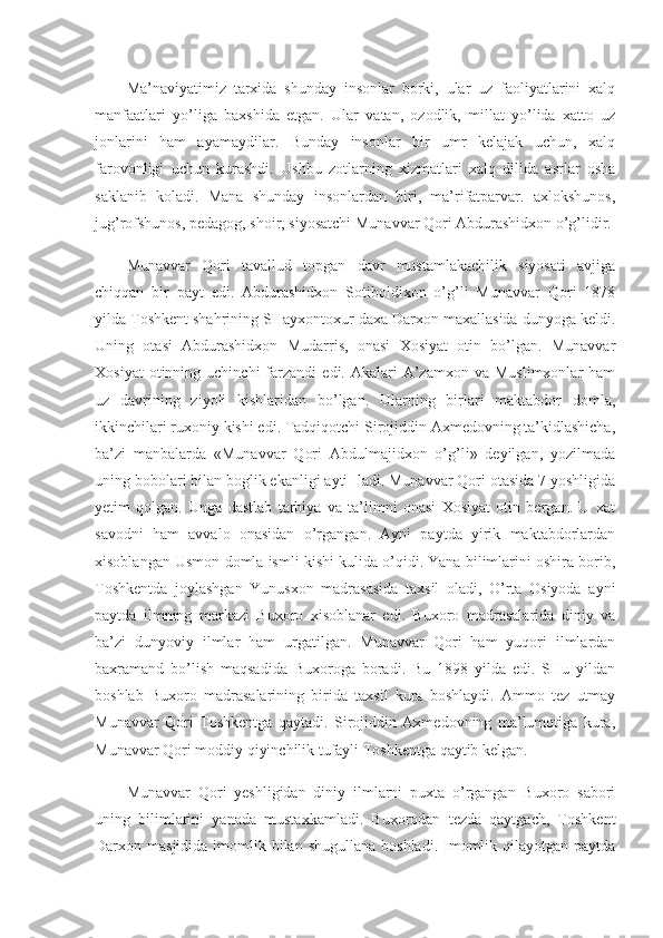 Ma’naviyatimiz   tarxida   shunday   insonlar   borki,   ular   uz   faoliyatlarini   xalq
manfaatlari   yo’liga   baxshida   etgan.   Ular   vatan,   ozodlik,   millat   yo’lida   xatto   uz
jonlarini   ham   ayamaydilar.   Bunday   insonlar   bir   umr   kelajak   uchun,   xalq
farovonligi   uchun   kurashdi.   Ushbu   zotlarning   xizmatlari   xalq   dilida   asrlar   osha
saklanib   koladi.   Mana   shunday   insonlardan   biri,   ma’rifatparvar.   axlokshunos,
jug’rofshunos, pedagog, shoir, siyosatchi Mu navvar Qori Abdurashidxon o’g’lidir.
Munavvar   Qori   tavallud   topgan   davr   mustamlakachilik   siyosati   avjiga
chiqqan   bir   payt   edi.   Abdurashidxon   Sotiboldixon   o’g’li   Munavvar   Qori   1878
yilda Toshkent shahrining SHayxontoxur daxa Darxon maxallasida dunyoga keldi.
Uning   otasi   Abdurashidxon   Mudarris,   onasi   Xosiyat   otin   bo’lgan.   Munavvar
Xosiyat  otinning  uchinchi  farzandi   edi.  Akalari   A’zamxon   va  Muslimxonlar  ham
uz   davrining   ziyoli   kishlaridan   bo’lgan.   Ularning   birlari   maktabdor   domla,
ikkinchilari ruxoniy kishi edi. Tadqiqotchi Sirojiddin Axmedovning ta’kidlashicha,
ba’zi   manbalarda   «Munavvar   Qori   Abdulmajidxon   o’g’li»   deyilgan,   yozilmada
uning bobolari bilan boglik ekanligi ayti- ladi. Munavvar Qori otasida 7 yoshligida
yetim   qolgan.   Unga   dastlab   tarbiya   va   ta’limni   onasi   Xosiyat   otin   bergan.   U   xat
savodni   ham   avvalo   onasidan   o’rgangan.   Ayni   paytda   yirik   maktabdorlardan
xisoblangan Usmon domla ismli kishi kulida o’qidi. Yana bilimlarini oshira borib,
Toshkentda   joylashgan   Yunusxon   madrasasida   taxsil   oladi,   O’rta   Osiyoda   ayni
paytda   ilmning   markazi   Buxoro   xisoblanar   edi.   Buxoro   madrasalarida   diniy   va
ba’zi   dunyoviy   ilmlar   ham   urgatilgan.   Munavvar   Qori   ham   yuqori   ilmlardan
baxramand   bo’lish   maqsadida   Buxoroga   boradi.   Bu   1898   yilda   edi.   SHu   yildan
boshlab   Buxoro   madrasalarining   birida   taxsil   kura   boshlaydi.   Ammo   tez   utmay
Munavvar   Qori   Toshkentga   qaytadi.   Sirojiddin   Axmedovning   ma’lumotiga   kura,
Munavvar Qori moddiy qiyinchilik tufayli Toshkentga qaytib kelgan.
Munavvar   Qori   yeshligidan   diniy   ilmlarni   puxta   o’rgangan   Buxoro   sabori
uning   bilimlarini   yanada   mustaxkamladi.   Buxorodan   tezda   qaytgach,   Toshkent
Darxon masjidida  imomlik bilan  shugullana  boshladi.  Imomlik  qilayotgan  paytda 