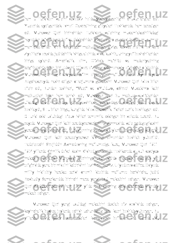 ham   u   Turkiston   xalqini   savodsiz   holda   yashayotganligini   chuxur   anglar   edi.
Yuqorida   aytilganidek   Ismoil   Gaspralining   g’oyalari   Toshkentda   ham   tarqalgan
edi.   Munavvar   Qori   birinchidan   Turkiston   xalqining   mustamlakachilikdagi
hayotidan ta’sirlangan bo’lsa, ikkinchidan «Tarjumon» gazetasi hamda musurmon
mamlakatlaridan   kirib   kelayotgan   matbuotlardan   o’ziga   kuvvat   oldi.   «Toshkent
ziyolilari» orasida jadidchilik ishiga alohida xissa kushib, uning yo’lboshchilaridan
biriga   aylandi.   Amerikalik   olim,   O’zbek   ma’rifat   va   madaniyatining
targ’ibotchilaridan  biri  Edvard  Ollvort   o’zining  «Zamonaviy  o’zbeklar   «  kitobida
Munavvar   Qorining   Turkiyada   ta’lim   olganligini   ma’lum   qiladi.   Ayni   paytda
Bogchasaroyda   nashr   etilgan   «Tarjumon»   gazetasini   Munavvar   Qori   ixlos   bilan
o’qir   edi,   Bundan   tashhari,   “Vaqt”   va   «Yulduz»,   «Siroti   Mustakim»   kabi
matbuotlari   bilan   ham   tanish   edi,   Munavvar   Qori   bu   matbuot   saxifalaridan
ulkadagi   ahvolni   qanday   qilib   yaxshilash   kerak   degan   savolga   javob   axtara
boshlaydi, SHu bilan birga, kunglida isloxotparvarlik fikrlari turila boshlagan edi.
CHunki   eski   uslubdagi   o’quv   ishlari   tamomila   eskirgan   bir   xolatda   turardi.   Bu
paytda   Munavvar   Qori   kabi   taradayparvarlarning   zimmasida   xalq   pedagogikasini
yaratish masalasi turar edi. Turkistonning markaziy joylarida bu masalani xal etish
Munavvar   Qori   kabi   taraqqiyparvar   kishilar   tomonidan   boshlab   yuborildi.
Tadqiqotchi   Sirojiddin   Axmedovning   ma’lumotiga   kura,   Mu navvar   Qori   1901-
1904 yillarda Krimlik do’sti Rasim Kishod yordamida Toshkentda «Usuli savtiya»
maktabini   ochadi».   Munavvar   Qorining»   usuli   jadid»   maktabini   ochilgan   yili
to’g’risida yana bir misolni keltirishni lozim to- pamiz.E.Fyodorov «O’rta Osiyoda
milliy   inkilobiy   harakat   tarixi   «nomli   kitobida   ma’lumot   berishicha,   jadid
Bexbudiy   Samarkandda   birinchi   marta   yangi   usul   maktabini   ochgan.   Munavvar
Qori   Abdurashidxonov   ham   1904   yilda   Toshkentning   Zeki   shaharida   shunday
maktab ochgan.
Munavvar   Qori   yangi   usuldagi   maktabini   dastlab   o’z   xovlisida   ochgan,
keyinchalik boshqa joylarda ochish uchun keng hara- katni boshlab yuborgan, Bu
yillarda   uning   yaqin   tsarindoshlari   kumakdosh   bo’ldilar.   Bu   turrida   M, 