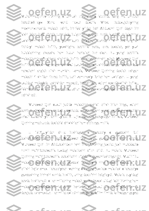 Muhammadjonov   o’zining   «Turmush   o’rinishlari»   kitobida   keng   ma’lumotlar
beradi:»SHayx   Xona-   vand   Taxur   daxalik   Mirza   Dadaxujaboyning
mexmonxonasida   mak tab   ochib,   bir-ikki   yildan   beri   Abdusami   Qori   degan   bir
kishi   bilan   bola   o’qitib   turmokda   bulgonini   aytdilar.   Borib   kurdim.   Bolalarning
uxishlarini   sinf-   sinflarida   yurib   kurib   chikdim.   Xozirda   4   sinf   boshlang’ich
ibtidoyi   maktab   bo’lib,   yaxshigina   tartiblik:   parta,   qora   taxtalar,   yer   yuzi
bulaklarining   qisqacha   ham   butun   haritalari   bor   ekan.   Bu   yangi   tartiblik
maktablarning   Toshkent   shahrida   bo’lib   ketishiga   bi rinchi   sabab   Munavvar   Qori
bo’lib, barchasining progromini shul tuzub bergan». Ushbu keltirilgan fikrdan kup
narsalarni   anglab   olish   mum kin.   Lemak,   Munavvar   Qorining   dastlab   ochgan
maktabi   4   sinfdan   iborat   bo’lib,   turli   zamonaviy   fanlar   ham   uxitilgan.   U   yangi
usuldagi   maktabda   utsitishdan   maqsadi,   birinchidan,   xalqni   savodli   xilish   bo’lsa,
ikkinchidan,   xalqni   mustaqqillik   uchun   kurashga   xozirlaydigan   ma’rifat   xona
ochish edi.
Munavvar   Qori   «usuli   jadid»   maktabini   tashkil   qilish   bi lan   birga,   xalqni
tarribot   xilishga   ham   undadi.   Jaxolatda   xolgan   xalqni   yangi   usuldagi   maktablar
orkali kutkarish yo’llarini uyladi. SHu jixatdan olib haraydigan bo’lsak, Munavvar
Qorining matbuotda dastlabki chixishlari ham e’tiborga molik.
U   1906   yildan   ch щ a   boshlagan   «   Taraqqiy   «   gazetasini   faol
tashkilotchilaridan   biri   edi.   Munavvar   Qori   ushbu   gazetani   bi-   rinchi   sonida
Munavvar   Qori   Ibn   Abdurashidxon   ismi   bilan   «  
Bizning   jaxolat   jaxli   murakkab»
nomli   ma’rifatparvarlik   ruxdagi   makolasini   e’lon   qildi.   Bu   makola   Munavvar
Qorining   ma’rifatparvarlik   qarashlarini   o’zida   mujassamlashtirgandir.   Muallif   bu
makolani   jadidlarning   tungich   gazetasi   Taraqqiy   «   ning   birinchi   sonida   e’lon
qilishi   bejiz   emas.   Taraqqiypar-   varning   «Bizning   jaxolat»   makolasi   «Taraqqiy»
gazetasining  birinchi  sonida  bosilib, uning dasto’rini  belgilaydi.  Makola quyidagi
tarzda boshlanadi: «Har millatning maktab va madrasasi  uldugi kabi bizning ham
maktab   va   madrasalarimiz   garchi   benizom   va   beusul   ulsa   ham   yo’q   demak
darajada oz emasdur. Har millat avlodini tarbiya va ta’lim ilmida ko’rsatgan gayrat 