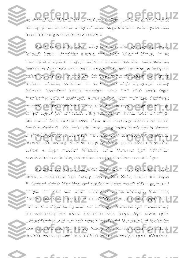 va   ximmati   kabi   bizlarda   ham   uz   mas’um   avlodlarni   jaxolat   va   gaflat   zulmatida
kolmogiga hech bir rizolari ulmay qo’llaridan kelgancha ta’lim va tarbiya avlodda
kusurlik ko’rsatguvchi zotlar mavjuddurlar».
Muallif makolada ikki davrni davriy solishtirish orkali ayni paytdagi axvolni
ko’rsatib   beradi.   Birinchidan   «Darsga   nima   uchun   kelganini   bilmay,   ilm   va
maorifga aslo ragbat kil- may, jonidan shirin bolalarini kuchaba - kucha kezdirub,
bechora mas’umni aziz umrini jaxolat otashini bndiruvchi behamiyat va bediyonat
otalar   ham   oramizda   oz   emasdur»   deb   ilmga   ragbat   qilmayotgan   insonlarning
kiefasini   ko’rsatsa,   ikkinchidan   ilm   va   ma’rifatni   to’g’ri   anglaydigan   qanday
bulmasin   farzandlarni   kelajak   taraqqiyoti   uchun   ilmli   qilish   kerak   degan
insonlarning   kiefasini   tasvirlaydi.   Munavvar   Qori   xalqni   ma’rifatga   chaqirishga
murojaat   usulidan   foydalanadi.Uning   so’zlaridan   vatanga,   xalqiga   va   millatiga
bo’lgan   tuygusi   jush   urib   turadi.   u   Xoy   vatandoshlar!   Diqqat,   nazar   ila   boqing»-
deb   muallif   fikrni   berishdan   avval   o’quv   chini   maqsadiga   dikkat   bilan   e’tibor
berishga   chaqiradi.  ushbu  makolada  ilm  va  uning foydasi   hamda  amaliy kimmati
to’g’risida fikrlar birdiriladi. Muallif makolada xalq iboralaridan keng foydalanadi.
Masalan,   eski   davrdagi   ta’lim   va   tarbiya   to’g’risida   gapirib   «Eshakiga   yarashur
tushovi   «   degan   makolani   ishlatadi,   Bunda   Munavvar   Qori   birinchidan
savodsizlikni nazarda tutsa, ikkinchidan taraqqiysizlikni ham nazarda to’tgan.
Munavvar Qori bu makolada yaktablardagi fanlarni o’qitishga alohida e’tibor
beradi.   U   maktablarda   faqat   Fuzuliy   ,   Navoyi,   Xuja   Xofiz,   Bedillar   kabi   buyuk
ijodkorlarni o’qitish bi lan birga ayni paytda ilm qiroat, masoili e’tikodiga, masoili
ilmiyat,   ilmli   xisob   kabi   fanlarni   o’qitilishini   alohida   ta’kidlaydi.   Muallifning
fikricha,   ustoz   shoirlarning   ijodini   o’qitish   bilan   birga   ,   k щ oridagi   aytgan   fanlar
ham   qo’shib   o’rgatilsa,   foydadan   xoli   bo’lmaydi.   Munavvar   Qori   maktablardagi
o’qituvchilarning   ham   savodli   kishilar   bo’lishini   istaydi.   Ayni   davrda   ayrim
uxituvchilarning uzlari ham hech narsa bilmasliklarini Munavvar Qori jaxolat deb
tasvirlaydi.  Munavvar  Qori   Fuzuliy,  Navoiy,  Xuja  Xofiz,  Bedillarning  kitoblarini
dastlabki savod urgatuvchi darslik sifatida qo’llab bulmasligini aytadi: «Vaxolanki 
