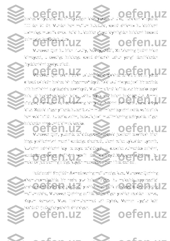 boshqa   viloyatlarda   xat   bilmaydurgon   kishi   yuzdan   un   ulsa,   Turkiston   viloyatida
100   dan   90   dir.   Mundan   ham   ma’lum   buladurki,   savodi   chikmox   bu   kitoblarni
Uximokga muvofik emas. Balki bu kitoblar g’oyat kiyinligidan bolalarni besavod
qolmogiga ham sabab ulur».
Munavvar   Qori   bu   bilan   Fuzuliy,   Navoiy,   Bedil,   Xofizlarning   ijodini   inkor
kilmayapti,   u   avvaliga   bolalarga   savod   chikarish   uchun   yengil   daroliklardan
foydalanishni tavsiya qiladi.
Munavvar   Qori   eski   o’qitish   uslubini   keng   ravishda   tankid   qiladi.U   yerda
«Fasad axlokdin boshqa ish o’rganmas »
  deydi. Eski usul nixoyat joxil bir tartibda
olib borilishini quyidagicha tasvirlaydi, Muallim afandi ko’lida zur bir taek» qaysi
bola-   ni   boshi   harakatdan   kolsa,   ushbu   tayok   shu   bolani   boshida   ulur.   Ammo
o’qigon,   o’qimagon   ila  hech   kimning  ishi   yo’q.  Boshini   qimirlatib  ultursa   kifoya
kilur. Xattoki o’tgan yillarda bu tarifa zulm muallimlarni tayorini ostida vafot qilok
ham vakif o’ldi. Bu tarika zolim, badxulk joxil muallimlarning tarbiyasida o’lgan
bolalardan nima umid kilmok kerak».
Munavvar   Qori,   yuqorida   ta’kidlaganimizdek,eski   jaxolatni   tasvirlash   bilan
birga   yoshlarimizni   maorif   saodatiga   chaqiradi,   ularni   raflat   uykusidan   uyronib,
kuzlarini   ochishlarini   kay-   ta-qayta   ta’kidlaydi.   U   «Jaxolat   zulmatida»   qolishni,
saodatdan   maxrum   bo’lishni   xavfli   deb   xisoblaydi.Xullas,   muallifning-   bu
makolasi jadidlarning oldiga kuygan maqsadlarini ham ifoda etar edi.
Tadqiqotchi Sirojiddin Axmedovaning ma’lumotiga kura, Mu navvar Qorining
«Namuna»maktabida   bir   necha   yuz   bola   o’qigan.   Bu   maktabda   tayyorgarligi
anchagina   jiddiy   bo’lgan   iste’dodli   yoshlar   muallimlik   qilishgan,   tadqiqotchining
ma’lumoticha,   Mu navvar   Qorining   qo’lida   ta’lim   olgan   yoshlar   orasidan   Hamza,
Kayum   Ramazon,   Musa   Toshmuhammad   urli   Oybek,   Mannon   Uyg’ur   kabi
iste’dodli ijodkorlar yetishib chiqishgan. 