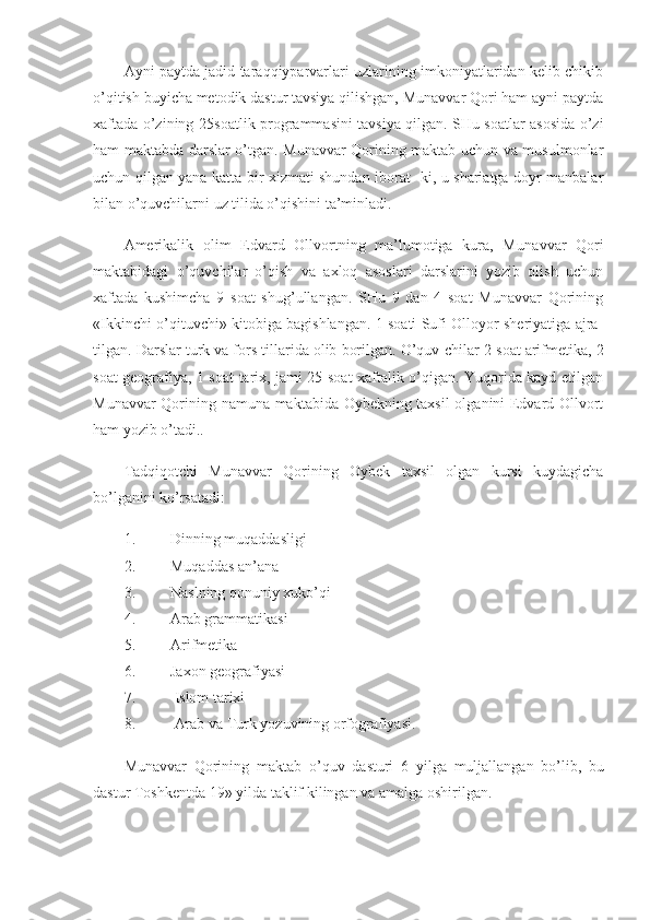 Ayni paytda jadid taraqqiyparvarlari uzlarining imkoniyatlaridan kelib chikib
o’qitish buyicha metodik dastur tavsiya qilishgan, Munavvar Qori ham ayni paytda
xaftada o’zining   25soatlik programmasini tavsiya qilgan. SHu soatlar asosida o’zi
ham maktabda darslar o’tgan. Munavvar Qorining maktab uchun va musulmonlar
uchun qilgan yana katta bir xizmati shundan iborat- ki, u shariatga doyr manbalar
bilan o’quvchilarni uz tilida o’qishini ta’minladi.
Amerikalik   olim   Edvard   Ollvortning   ma’lumotiga   kura,   Mu navvar   Qori
maktabidagi   o’quvchilar   o’qish   va   axloq   asoslari   darslarini   yozib   olish   uchun
xaftada   kushimcha   9   soat   shug’ullangan.   SHu   9   dan   4   soat   Munavvar   Qorining
«Ikkinchi o’qituvchi» kitobiga bagishlangan. 1 soati Sufi Olloyor sheriyatiga ajra-
tilgan. Darslar turk va fors tillarida olib borilgan. O’quv  chilar 2 soat arifmetika, 2
soat geografiya, 1 soat tarix, jami 25 soat xaftalik o’qigan. Yuqorida kayd etilgan
Munavvar Qorining namuna maktabida Oybekning taxsil  olganini Edvard Ollvort
ham yozib o’tadi..
Tadqiqotchi   Munavvar   Qorining   Oybek   taxsil   olgan   kursi   kuydagicha
bo’lganini ko’rsatadi:
1. Dinning muqaddasligi
2. Muqaddas an’ana
3. Naslning qonuniy   xuko’qi
4. Arab grammatikasi
5. Arifmetika
6. Jaxon geografiyasi
7.  Islom tarixi
8.  Arab va Turk yozuvining orfografiyasi.
Munavvar   Qorining   maktab   o ’ quv   dasturi   6   yilga   muljallangan   bo ’ lib ,   bu
dastur   Toshkentda  19»  yilda   taklif   kilingan   va   amalga   oshirilgan . 