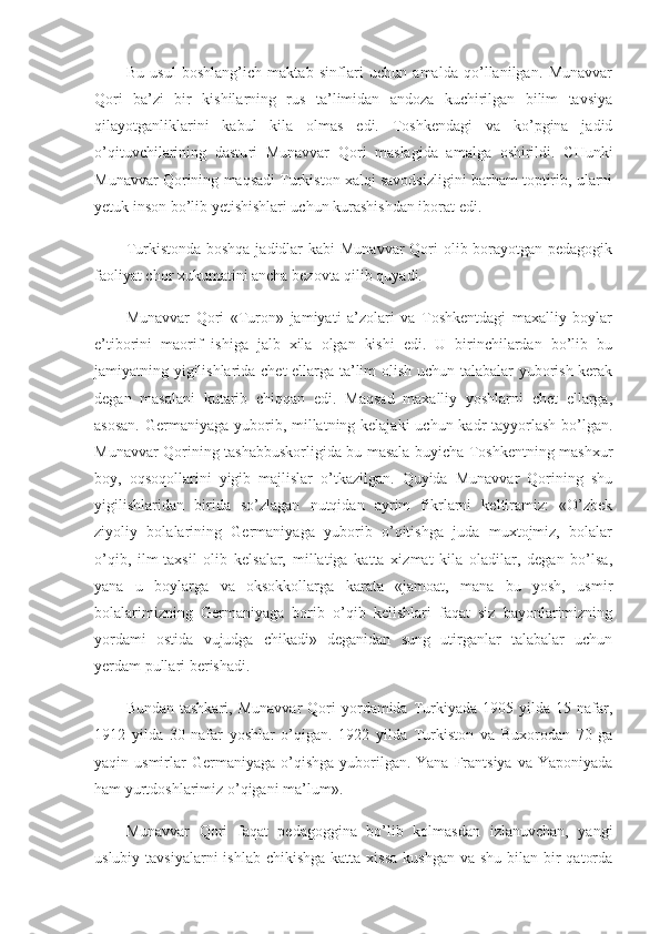 Bu   usul   boshlang’ich   maktab   sinflari   uchun   amalda   qo’llanilgan.   Munavvar
Qori   ba’zi   bir   kishilarning   rus   ta’limidan   andoza   kuchirilgan   bilim   tavsiya
qilayotganliklarini   kabul   kila   olmas   edi.   Toshkendagi   va   ko’pgina   jadid
o’qituvchilarining   dastu ri   Munavvar   Qori   maslagida   amalga   oshirildi.   CHunki
Munavvar Qorining maqsadi Turkiston xalqi savodsizligini barham toptirib, ularni
yetuk inson bo’lib yetishishlari uchun kurashishdan iborat edi.
Turkistonda boshqa jadidlar kabi  Munavvar  Qori  olib borayotgan pedagogik
faoliyat chor xukumatini ancha bezovta qilib quyadi.
Munavvar   Qori   «Turon»   jamiyati   a’zolari   va   Toshkentdagi   maxalliy   boylar
e’tiborini   maorif   ishiga   jalb   xila   olgan   kishi   edi.   U   birinchilardan   bo’lib   bu
jamiyatning yigilishlarida chet ellarga ta’lim olish uchun talabalar yuborish kerak
degan   masalani   kutarib   chiqqan   edi.   Maqsad   maxalliy   yoshlarni   chet   ellarga,
asosan.  Germaniyaga yuborib, millatning kelajaki  uchun kadr tayyorlash bo’lgan.
Munavvar Qorining tashabbuskorligida bu masala buyicha Toshkentning mashxur
boy,   oqsoqollarini   yigib   majlislar   o’tkazilgan.   Quyida   Munavvar   Qorining   shu
yigilishlaridan   birida   so’zlagan   nutqidan   ayrim   fikrlarni   keltiramiz:   «O’zbek
ziyoliy   bolalarining   Germaniyaga   yuborib   o’qitishga   juda   muxtojmiz,   bolalar
o’qib,   ilm-taxsil   olib   kelsalar,   millatiga   katta   xizmat   kila   oladilar,   degan   bo’lsa,
yana   u   boylarga   va   oksokkollarga   karata   «jamoat,   mana   bu   yosh,   usmir
bolalarimizning   Germaniyaga   borib   o’qib   kelishlari   faqat   siz   bayonlarimizning
yordami   ostida   vujudga   chikadi»   deganidan   sung   utirganlar   talabalar   uchun
yerdam pullari berishadi.
Bundan  tashkari,   Munavvar  Qori   yordamida  Turkiyada   1905  yilda  15  nafar,
1912   yilda   30   nafar   yoshlar   o’qigan.   1922   yilda   Turkiston   va   Buxorodan   70   ga
yaqin usmirlar  Germaniyaga  o’qishga  yuborilgan.  Yana  Frantsiya  va  Yaponiyada
ham yurtdoshlarimiz o’qigani ma’lum».
Munavvar   Qori   faqat   pedagoggina   bo’lib   kolmasdan   izlanuvchan,   yangi
uslubiy tavsiyalarni  ishlab  chikishga  katta xissa  kushgan va  shu bilan bir  qatorda 
