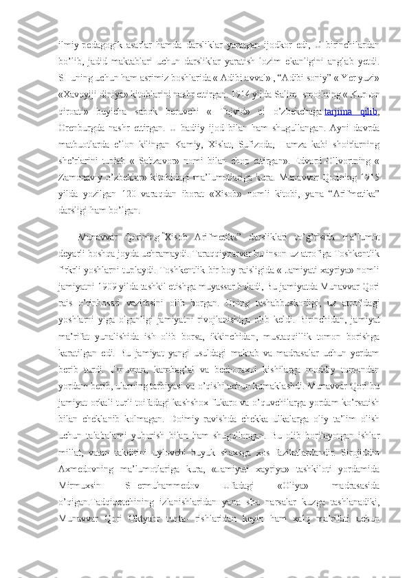 ilmiy-pedagogik   asarlar   hamda   darsliklar   yaratgan   ijodkor   edi,   U   birinchilardan
bo’lib,   jadid   maktablari   uchun   darsliklar   yaratish   lozim   ekanligini   anglab   yetdi.
SHuning uchun ham asrimiz boshlarida « Adibi avval» , “Adibi soniy” « Yer yuzi»
«Xavoyiji diniya» kitoblarini nashr ettirgan. 1914 yilda Salim Ismoilning « Kur ь on
qiroati»   buyicha   sabok   beruvchi   «   Tajvid»   ni   o’zbekchaga   tarjima   qilib ,
Orenburgda   nashr   ettirgan.   U   badiiy   ijod   bilan   ham   shugullangan.   Ayni   davrda
matbuotlarda   e’lon   kilingan   Kamiy,   Xislat,   Sufizoda,   Hamza   kabi   shoirlarning
she’rlarini   tuplab   «   Sabzavor»   nomi   bilan   chop   ettirgan».   Edvard   Ollvortning   «
Zamonaviy   o’zbeklar»   kitobidagi   ma’lumotlariga   kura.   Munavvar   Qorining   1915
yilda   yozilgan   120   varaqdan   iborat   «Xisob»   nomli   kitobi,   yana   “Arifmetika”
darsligi ham bo’lgan.
Munavvar   Qorining   “
Xisob   Arifmetika”   darsliklari   to’g’risida   ma’lumot
deyarli boshqa joyda uchramaydi. Taraqqiyparvar bu inson uz atrofiga Toshkentlik
firkrli yoshlarni tuplaydi. Toshkentlik bir boy raisligida « Jamiyati xayriya» nomli
jamiyatni 1909 yilda tashkil etishga muyassar buladi, Bu jamiyatda Munavvar Qori
rais   o’rinbosari   vazifasini   olib   borgan.   Uning   tashabbuskorligi,   uz   atrofidagi
yoshlarni   yiga   olganligi   jamiyatni   rivojlanishiga   olib   keldi.   Birinchidan,   ja miyat
ma’rifat   yunalishida   ish   olib   borsa,   ikkinchidan,   mustaqqillik   tomon   borishga
karatilgan   edi.   Bu   jamiyat   yangi   usuldagi   maktab   va   madrasalar   uchun   yerdam
berib   turdi.   Umuman,   kambag’al   va   bechoraxol   kishilarga   moddiy   tomondan
yordam berib, ularning tarbiyasi va o’qishi uchun kumaklashdi. Munavvar Qori bu
jamiyat orkali turli toifadagi kashshox  fukaro va o’quvchilarga yordam ko’rsatish
bilan   cheklanib   kolmagan.   Doimiy   ravishda   chekka   ulkalarga   oliy   ta’lim   olish
uchun   talabalarni   yuborish   bilan   ham   shugullangan.   Bu   olib   borilayotgan   ishlar
millat,   vatan   takdirini   uylovchi   buyuk   shaxsga   xos   fazilatlardandir.   Sirojiddin
Axmedovning   ma’lumotlariga   kura,   «Jamiyati   xayriya»   tashkiloti   yordamida
Mirmuxsin   SHermuhammedov   Ufadagi   «Oliya»   madrasasida
o’qigan.Tadqiqotchining   izlanishlaridan   yana   shu   narsalar   kuzga   tashlanadiki,
Munavvar   Qori   Oktyabr   tunta-   rishlaridan   keyin   ham   xalq   ma’rifati   uchun 