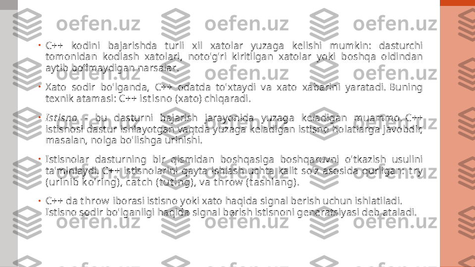 •
C++  kodini  bajarishda  turli  xil  xatolar  yuzaga  kelishi  mumkin:  dasturchi 
tomonidan  kodlash  xatolari,  noto'g'ri  kiritilgan  xatolar  yoki  boshqa  oldindan 
aytib bo'lmaydigan narsalar .
•
Xato  sodir  bo'lganda,  C++  odatda  to'xtaydi  va  xato  xabarini  yaratadi. Buning 
texnik atamasi: C++  i st i sno  (xato) chiqaradi.
•
I st isno   -  bu  dasturni  bajarish  jarayonida  yuzaga  keladigan  muammo. C++ 
istisnosi dastur ishlayotgan vaqtda yuzaga keladigan istisno holatlarga javobdir, 
masalan, nolga bo'lishga urinishi.
•
Istisnolar  dasturning  bir  qismidan  boshqasiga  boshqaruvni  o'tkazish  usulini 
ta'minlaydi. C++  istisnolarini  qayta  ishlash  uchta  kalit  so'z  asosida  qurilgan:  t ry  
(u ri ni b k o'r i ng), cat ch (t ut i ng), v a  t hrow  (t a sh l ang).
•
C++ da  t hrow  iborasi istisno yoki xato haqida signal berish uchun ishlatiladi. 
Istisno sodir bo'lganligi haqida signal berish istisnoni generatsiyasi deb ataladi. 